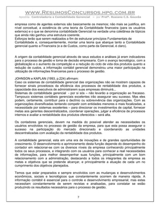 www.ResumosConcursos.hpg.com.br
  Apostila: Controladoria e Contabilidade Gerencial   – por Profª. Rosiane C.S. Gouvêa

empresa como de agentes externos são basicamente os mesmos; não mais se justifica, em
nível conceitual, a existência de uma teoria da Contabilidade financeira (para os usuários
externos) e o que se denomina contabilidade Gerencial na verdade uma coletânea de tópicos
que ainda não ganhou uma estrutura coerente.
Esforços terão que serem realizados a fim de estruturar princípios Fundamentais de
Contabilidade e, consequentemente, montar uma teoria que abarque tanto a Contabilidade
gerencial quanto a Financeira (e a de Custos, como parte da Gerencial, é claro).


A origem da contabilidade gerencial através de seus estudos e análises já eram indicadores
para o processo de gestão e toma de decisão empresaria. Com o avanço tecnológico, com a
globalização e o aumento da competição e a redução do ciclo de vida dos produtos quanto a
redução de custos, a informação contábil gerencial demonstrou uma maior participação na
utilização de informações financeiras para o processo de gestão.

JOHNSON e KAPLAN (1993, p.224) afirmam:
Caso os sistemas de contabilidade gerencial das organizações não se mostrem capazes de
fornecer sinais proveitosos da eficiência dos processos de rentabilidade dos produtos, a
capacidade dos executivos de administrarem suas empresas diminuirá...
Sistemas de contabilidade gerencial - por si sós – não levarão a organização ao fracasso.
Tampouco sistemas contábeis gerenciais excelentes irão assegurar seu sucesso. Mas eles
podem, certamente, contribuir para o declínio ou sobrevivência das organizações. Com as
organizações diversificadas tentando competir com entidades menores e mais focalizadas, a
necessidade por sistemas excelentes – para direcionar os investimentos de capital, fornecer
metas aos gerentes descentralizados, coordenar operações, julgar a eficiência de processos
internos e avaliar a rentabilidade dos produtos oferecidos – será alta.

Os contadores gerenciais, devem na medida do possível atender as necessidades os
usuários envolvidos no processo de gestão da empresa, para que esta possa assegurar o
sucesso na participação do mercado direcionado e coordenando as unidades
descentralizadas com avaliação da rentabilidade dos produtos.

A contabilidade gerencial, esta em uma era de inovações e de grandes oportunidades de
crescimento. O desenvolvimento e aprimoramento desta função depende do desempenho do
contador em relacionar-se com os diversos níveis da empresa conhecendo principalmente
todos os seus processos, e integrando com os usuários para conhecer a real necessidades
de informações, para melhor desempenhar suas funções, principalmente com um bom
relacionamento com a administração, destacando a todos os integrantes da empresa as
metas e objetivos que se pretende alcançar, e principalmente a atuação de cada um no
cumprimento dos objetivos planejados.

Temos que estar preparados e sempre envolvidos com as mudanças e desenvolvimentos
econômicos, sociais e tecnológicos que constantemente ocorrem de maneira rápida. A
informação contábil é essencial para o controle e desenvolvimento empresarial, mas estas
necessitam constantemente de serem revistas e analisadas, para constatar se estão
produzindo os resultados necessários para o processo de gestão.


                                           7
 