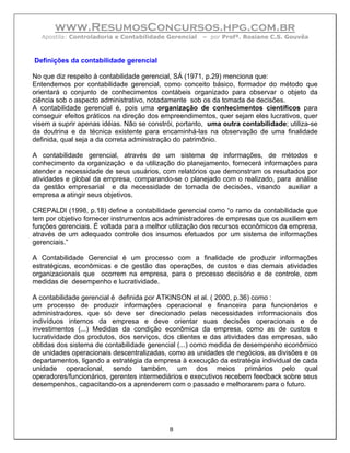 www.ResumosConcursos.hpg.com.br
  Apostila: Controladoria e Contabilidade Gerencial   – por Profª. Rosiane C.S. Gouvêa



Definições da contabilidade gerencial

No que diz respeito à contabilidade gerencial, SÁ (1971, p.29) menciona que:
Entendemos por contabilidade gerencial, como conceito básico, formador do método que
orientará o conjunto de conhecimentos contábeis organizado para observar o objeto da
ciência sob o aspecto administrativo, notadamente sob os da tomada de decisões.
A contabilidade gerencial é, pois uma organização de conhecimentos científicos para
conseguir efeitos práticos na direção dos empreendimentos, quer sejam eles lucrativos, quer
visem a suprir apenas idéias. Não se constrói, portanto, uma outra contabilidade; utiliza-se
da doutrina e da técnica existente para encaminhá-las na observação de uma finalidade
definida, qual seja a da correta administração do patrimônio.

A contabilidade gerencial, através de um sistema de informações, de métodos e
conhecimento da organização e da utilização do planejamento, fornecerá informações para
atender a necessidade de seus usuários, com relatórios que demonstram os resultados por
atividades e global da empresa, comparando-se o planejado com o realizado, para análise
da gestão empresarial e da necessidade de tomada de decisões, visando auxiliar a
empresa a atingir seus objetivos.

CREPALDI (1998, p.18) define a contabilidade gerencial como “o ramo da contabilidade que
tem por objetivo fornecer instrumentos aos administradores de empresas que os auxiliem em
funções gerenciais. É voltada para a melhor utilização dos recursos econômicos da empresa,
através de um adequado controle dos insumos efetuados por um sistema de informações
gerenciais.”

A Contabilidade Gerencial é um processo com a finalidade de produzir informações
estratégicas, econômicas e de gestão das operações, de custos e das demais atividades
organizacionais que ocorrem na empresa, para o processo decisório e de controle, com
medidas de desempenho e lucratividade.

A contabilidade gerencial é definida por ATKINSON et al. ( 2000, p.36) como :
um processo de produzir informações operacional e financeira para funcionários e
administradores. que só deve ser direcionado pelas necessidades informacionais dos
indivíduos internos da empresa e deve orientar suas decisões operacionais e de
investimentos (...) Medidas da condição econômica da empresa, como as de custos e
lucratividade dos produtos, dos serviços, dos clientes e das atividades das empresas, são
obtidas dos sistema de contabilidade gerencial (...) como medida de desempenho econômico
de unidades operacionais descentralizadas, como as unidades de negócios, as divisões e os
departamentos, ligando a estratégia da empresa à execução da estratégia individual de cada
unidade operacional, sendo também, um dos meios primários pelo qual
operadores/funcionários, gerentes intermediários e executivos recebem feedback sobre seus
desempenhos, capacitando-os a aprenderem com o passado e melhorarem para o futuro.




                                            8
 