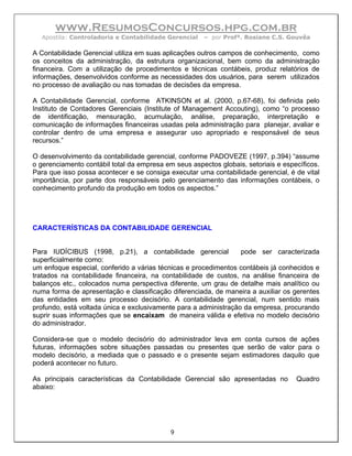 www.ResumosConcursos.hpg.com.br
  Apostila: Controladoria e Contabilidade Gerencial   – por Profª. Rosiane C.S. Gouvêa

A Contabilidade Gerencial utiliza em suas aplicações outros campos de conhecimento, como
os conceitos da administração, da estrutura organizacional, bem como da administração
financeira. Com a utilização de procedimentos e técnicas contábeis, produz relatórios de
informações, desenvolvidos conforme as necessidades dos usuários, para serem utilizados
no processo de avaliação ou nas tomadas de decisões da empresa.

A Contabilidade Gerencial, conforme ATKINSON et al. (2000, p.67-68), foi definida pelo
Instituto de Contadores Gerenciais (Institute of Management Accouting), como “o processo
de identificação, mensuração, acumulação, análise, preparação, interpretação e
comunicação de informações financeiras usadas pela administração para planejar, avaliar e
controlar dentro de uma empresa e assegurar uso apropriado e responsável de seus
recursos.”

O desenvolvimento da contabilidade gerencial, conforme PADOVEZE (1997, p.394) “assume
o gerenciamento contábil total da empresa em seus aspectos globais, setoriais e específicos.
Para que isso possa acontecer e se consiga executar uma contabilidade gerencial, é de vital
importância, por parte dos responsáveis pelo gerenciamento das informações contábeis, o
conhecimento profundo da produção em todos os aspectos.”




CARACTERÍSTICAS DA CONTABILIDADE GERENCIAL


Para IUDÍCIBUS (1998, p.21), a contabilidade gerencial            pode ser caracterizada
superficialmente como:
um enfoque especial, conferido a várias técnicas e procedimentos contábeis já conhecidos e
tratados na contabilidade financeira, na contabilidade de custos, na análise financeira de
balanços etc., colocados numa perspectiva diferente, um grau de detalhe mais analítico ou
numa forma de apresentação e classificação diferenciada, de maneira a auxiliar os gerentes
das entidades em seu processo decisório. A contabilidade gerencial, num sentido mais
profundo, está voltada única e exclusivamente para a administração da empresa, procurando
suprir suas informações que se encaixam de maneira válida e efetiva no modelo decisório
do administrador.

Considera-se que o modelo decisório do administrador leva em conta cursos de ações
futuras, informações sobre situações passadas ou presentes que serão de valor para o
modelo decisório, a mediada que o passado e o presente sejam estimadores daquilo que
poderá acontecer no futuro.

As principais características da Contabilidade Gerencial são apresentadas no        Quadro
abaixo:




                                            9
 