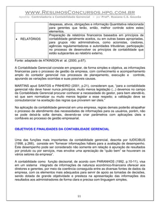 www.ResumosConcursos.hpg.com.br
    Apostila: Controladoria e Contabilidade Gerencial   – por Profª. Rosiane C.S. Gouvêa

                        despesas, ativos, obrigações e informação Quantitativa relacionada
                        para gerentes que terão, então, melhor controle sobre estes
                        elementos.
                        Preparação de relatórios financeiros baseados em princípios de
•   RELATÓRIOS          contabilidade geralmente aceitos, ou em outras bases apropriadas,
                        para grupos não administrativos, como acionistas, credores,
                        agências regulamentadoras e autoridades tributárias; participação
                        no processo de desenvolver os princípios de contabilidade que
                        estão subjacentes ao relatório externo.

Fonte: adaptado de ATKINSON et al. (2000, p.67).

A Contabilidade Gerencial consiste em preparar, de forma simples e objetiva, as informações
financeiras para o processo de gestão da empresa, com conhecimento e acompanhamento
amplo do contador gerencial nos processos de planejamento, execução e controle,
apurando as variações ocorridas e suas possíveis causas.

MARTINS apud SANTOS e PINHEIRO (2001, p.21), consideram que, “para a contabilidade
gerencial não deve haver nunca princípios, muito menos legislação (...) devemos no campo
da Contabilidade Gerencial procurar conhecer a necessidade do gestor, para bem atendê-lo,
só que sem normatizar ou muito menos legislar a esse respeito; a validação deve se
consubstanciar na aceitação das regras que provarem ser úteis.”

Na aplicação da contabilidade gerencial em uma empresa, regras demais poderão atrapalhar
o processo de atendimento das necessidades de informações para os usuários, porém, não
se pode deixá-la solta demais, devendo-se criar parâmetros com aplicações úteis e
confiáveis ao processo de gestão empresarial.


OBJETIVOS E FINALIDADES DA CONTABILIDADE GERENCIAL


Uma das funções mais importantes da contabilidade gerencial, descrita por IUDÍCIBUS
(1998, p.266), consiste em “fornecer informações hábeis para a avaliação de desempenho.
Este desempenho pode ser considerado não somente em relação à apuração de resultados
por produto ou por serviços, mas envolve uma apreciação de “quão bem” se houveram os
vários setores da empresa”.

A contabilidade como função decisorial, de acordo com PARANHOS (1992, p.10-11), visa
em um sistema integrado de informações de natureza econômico-financeira oferecer aos
diretores e gerentes, por meio da coerência conseguida entre as diversas fontes de dados da
empresa, com os elementos mais adequados para servir de apoio as tomadas de decisões,
sendo dotada de grande objetividade e presteza na apresentação das informações dos
resultados aos administradores de forma clara e precisa com linguagem simples.




                                            11
 