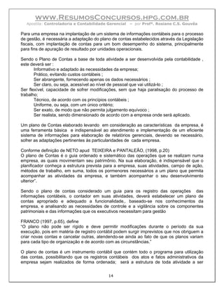 www.ResumosConcursos.hpg.com.br
  Apostila: Controladoria e Contabilidade Gerencial   – por Profª. Rosiane C.S. Gouvêa

Para uma empresa na implantação de um sistema de informações contábeis para o processo
de gestão, é necessária a adaptação do plano de contas estabelecidos através da Legislação
fiscais, com implantação de contas para um bom desempenho do sistema, principalmente
para fins de apuração de resultado por unidades operacionais.

Sendo o Plano de Contas a base de toda atividade a ser desenvolvida pela contabilidade ,
este deverá ser :
       Informativo e adaptado às necessidades da empresa;
       Prático, evitando custos contábeis ;
       Ser abrangente, fornecendo apenas os dados necessários ;
       Ser claro, ou seja, acessível ao nível de pessoal que vai utilizá-lo ;
Ser flexível, capacidade de sofrer modificações, sem que haja paralisação do processo de
trabalho;
       Técnico, de acordo com os princípios contábeis ;
       Uniforme, ou seja, com um único critério;
       Ser exato, de modo que não permita julgamento equívoco ;
       Ser realista, sendo dimensionado de acordo com a empresa onde será aplicado.

Um plano de Contas elaborado levando em consideração as características da empresa, é
uma ferramenta básica e indispensável ao atendimento e implementação de um eficiente
sistema de informações para elaboração de relatórios gerenciais, devendo se necessário,
sofrer as adaptações pertinentes às particularidades de cada empresa.

Conforme definição de NETO apud TEIXEIRA e PANTALEÃO, (1998, p.20)
O plano de Contas é o guia ordenado e sistemático das operações que se realizam numa
empresa, as quais movimentam seu patrimônio. Na sua elaboração, é indispensável que o
planificador conheça a estrutura prevista para a empresa, suas atividades, campo de ação,
métodos de trabalho, em suma, todos os pormenores necessários a um plano que permita
acompanhar as atividades da empresa, e também acompanhar o seu desenvolvimento
ulterior”.

Sendo o plano de contas considerado um guia para os registro das operações das
informações contábeis, o contador em suas atividades, deverá estabelecer um plano de
contas apropriado e adequado a funcionalidade,. baseado-se nos conhecimentos da
empresa, e analisando as necessidades de controle e a vigilância sobre os componentes
patrimoniais e das informações que os executivos necessitam para gestão

FRANCO (1997, p.65), define
“O plano não pode ser rígido e deve permitir modificações durante o período da sua
execução, pois em matéria de registro contábil podem surgir imprevistos que nos obriguem a
criar novas contas e cancelar outras, atendendo-se ainda ao fato de que os planos variam
para cada tipo de organização e de acordo com as circunstâncias.”

O plano de contas é um instrumento contábil que contém todo o programa para utilização
das contas, possibilitando que os registros contábeis dos atos e fatos administrativos da
empresa sejam realizados de forma ordenada; será a estrutura de toda atividade a ser


                                           14
 