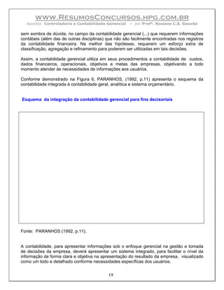 www.ResumosConcursos.hpg.com.br
  Apostila: Controladoria e Contabilidade Gerencial   – por Profª. Rosiane C.S. Gouvêa

sem sombra de dúvida, no campo da contabilidade gerencial (...) que requerem informações
contábeis (além das de outras disciplinas) que não são facilmente encontradas nos registros
da contabilidade financeira. Na melhor das hipóteses, requerem um esforço extra de
classificação, agregação e refinamento para poderem ser utilizadas em tais decisões.

Assim, a contabilidade gerencial utiliza em seus procedimentos a contabilidade de custos,
dados financeiros, operacionais, objetivos e metas das empresas, objetivando a todo
momento atender às necessidades de informações aos usuários.

Conforme demonstrado na Figura 6, PARANHOS, (1992, p.11) apresenta o esquema da
contabilidade integrada à contabilidade geral, analítica e sistema orçamentário.


Esquema da integração da contabilidade gerencial para fins decisoriais




Fonte: PARANHOS (1992, p.11).


A contabilidade, para apresentar informações sob o enfoque gerencial na gestão e tomada
de decisões da empresa, deverá apresentar um sistema integrado, para facilitar o nível da
informação de forma clara e objetiva na apresentação do resultado da empresa, visualizado
como um todo e detalhado conforme necessidades específicas dos usuários.

                                           19
 