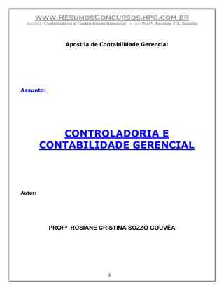 www.ResumosConcursos.hpg.com.br
  Apostila: Controladoria e Contabilidade Gerencial   – por Profª. Rosiane C.S. Gouvêa




                     Apostila de Contabilidade Gerencial




Assunto:




            CONTROLADORIA E
         CONTABILIDADE GERENCIAL



Autor:




            PROFª ROSIANE CRISTINA SOZZO GOUVÊA




                                          2
 