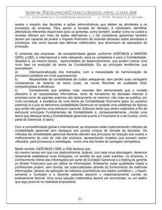 www.ResumosConcursos.hpg.com.br
  Apostila: Controladoria e Contabilidade Gerencial   – por Profª. Rosiane C.S. Gouvêa

avaliar o impacto das decisões e ações administrativas que afetam as atividades e os
processos da empresa. Para apoiar a tomada de decisão, é necessário identificar
alternativas diferentes disponíveis para os gerentes, como também, avaliar como os custos e
receitas diferem por meio de ações alternativas (...) Os contadores gerenciais também
devem ser capazes de avaliar o impacto financeiro de recentes decisões sobre atividades e
processos, tais como layouts das fábricas melhorados, que dinamizam as operações de
produção.

O ambiente das empresas de competitividade global, conforme IUDÍCIBUS e MARION
(2000, p.282), é internacional e está colocando, para os contadores e para a Contabilidade,
desafios e, ao mesmo tempo, oportunidades de desenvolvimento, que podem marcar uma
nova fase na evolução da teoria da Contabilidade. Eis as principais tendências que
assinalaram:
a)         Internacionalização dos mercados, com a necessidade de harmonização de
princípios contábeis em nível supranacional
b)         Necessidade da contabilidade de custos adequar-se, sem perder suas vantagens
comparativas de sistema de baixo custo, às novas filosofias de qualidade total,
competitividade e eficiência.
c)         Considerando que análises mais recentes têm demonstrado que o modelo
decisório e as necessidades informativas, tanto de tomadores de decisões internas à
empresa como de agentes externos são basicamente os mesmos; não mais se justifica, em
nível conceitual, a existência de uma teoria da Contabilidade financeira (para os usuários
externos) e o que se denomina contabilidade Gerencial na verdade uma coletânea de tópicos
que ainda não ganhou uma estrutura coerente. Esforços terão que serem realizados a fim de
estruturar princípios Fundamentais de Contabilidade e, conseqüentemente, montar uma
teoria que abarque tanto a Contabilidade gerencial quanto a Financeira (e a de Custos, como
parte da Gerencial, é claro).

Com a competitividade global e internacional, as empresas estão implementando métodos de
contabilidade gerencial com destaque aos pontos críticos de tomada de decisões. Os
métodos de contabilidade gerencial deverão atender aos princípios de redução dos custos e
melhoramento do ciclo de vida dos produtos, apresentando modelos que possam serem
utilizados para processos e estratégias, como uma das fontes de vantagem competitiva.

Neste sentido, IUDÍCIBUS (1998, p.309) destaca que:
Ao mesmo tempo em que nos deslumbramos, todavia, com esta nova abordagem, devemos
claramente estabelecer suas limitações, no sentido de que nada substitui, na empresa, o
conhecimento íntimo das informações por parte do Contador Gerencial e o feeling do gerente
ou Diretor Financeiro que vai utilizar as informações. Entretanto, estas qualidades inatas e
profissionais podem, sem dúvida, ser potencializadas através do fornecimento de melhores
informações, através da aplicação de métodos quantitativos aos dados contábeis (...) Assim,
somente o Contador e o Gerente saberão discernir o matematicamente correto do
praticamente factível. Uma outra solução matemática deverá ser encontrada, ou um atalho
que seja possível na realidade empresarial.




                                            21
 