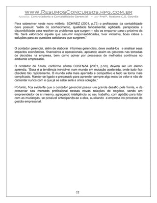 www.ResumosConcursos.hpg.com.br
  Apostila: Controladoria e Contabilidade Gerencial   – por Profª. Rosiane C.S. Gouvêa

Para sobreviver neste novo milênio, SCHWEZ (2001, p.73) o profissional da contabilidade
deve possuir: “além do conhecimento, qualidade fundamental, agilidade, perspicácia e
disponibilidade para resolver os problemas que surgem – não os empurrar para o próximo da
fila. Será valorizado aquele que assumir responsabilidades, tiver iniciativa, boas idéias e
soluções para as questões cotidianas que surgirem.”


O contador gerencial, além de elaborar informes gerenciais, deve avaliá-los e analisar seus
impactos econômicos, financeiros e operacionais, apoiando assim os gestores nas tomadas
de decisões na empresa, bem como opinar por processos de melhorias contínuas no
ambiente empresarial.

O contador do futuro, conforme afirma COSENZA (2001, p.58), deverá ser um eterno
aprendiz. “Essa é a tendência inevitável num mundo em mutação acelerada, onde tudo fica
obsoleto tão rapidamente. O mundo está mais apertado e competitivo e tudo se torna mais
complicado. Manter-se ligado e preparado para aprender sempre algo mais de valor e não de
contentar nunca com o que já se sabe será a única solução.”

Portanto, fica evidente que o contador gerencial possui um grande desafio pela frente, o de
preservar seu mercado profissional nessas novas relações de negócio, sendo um
empreendedor de si mesmo, agregando inteligência ao seu trabalho, com aptidão para lidar
com as mudanças, se possível antecipando-se a elas, auxiliando a empresa no processo de
gestão empresarial.




                                           22
 