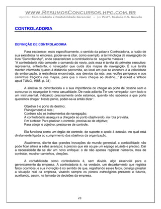www.ResumosConcursos.hpg.com.br
   Apostila: Controladoria e Contabilidade Gerencial    – por Profª. Rosiane C.S. Gouvêa



CONTROLADORIA


DEFINIÇÃO DE CONTROLADORIA

        Para esclarecer, mais especificamente, o sentido da palavra Controladoria, a razão de
sua existência na empresa, poder-se-ia citar, como exemplo, a terminologia da navegação do
livro "Controllership", onde caracterizam a controladoria da seguinte maneira :
“A controladoria não compete o comando do navio, pois essa é tarefa do primeiro executivo:
representa, entretanto, o navegador que cuida dos mapas de navegação. É sua tarefa
manter informado quanto à distância percorrida, ao local em que se encontra e a velocidade
da embarcação, à resistência encontrada, aos desvios da rota, aos recifes perigosos e aos
caminhos traçados nos mapas, para que o navio cheque ao destino...” (Heckert e Wilson
apud TUNG, 1985, p. 34)

      A síntese da controladoria e a sua importância de chegar ao porto de destino sem o
concurso do navegador é mera casualidade. De nada adianta Ter um navegador, com todo o
um instrumental, indicando precisamente onde estamos, quando não sabemos a que porto
queremos chegar. Neste ponto, poder-se-ia então dizer :

      Objetivo é o porto de destino;
      Planejamento é rota ;
      Controle são os instrumentos de navegação;
      A controladoria assegura a chegada ao porto objetivando, na rota prevista.
      Em síntese: Para praticar o controle, precisa-se de objetivo;
      Para atingir o objetivo, precisa-se de controle.

       Ela funciona como um órgão de controle, de suporte e apoio à decisão, no qual está
diretamente ligada ao cumprimento dos objetivos da organização.

       Atualmente, diante das grandes inovações do mundo gerencial, a contabilidade não
pode ficar alheia a estes avanços; é preciso que ela ocupe um espaço atuante e preciso. Daí
a necessidade de se dar um novo enfoque: o de não apenas registrar números, mas de
controlar, mostrar caminhos, direções.

       A contabilidade como controladoria é, sem dúvida, algo essencial para o
gerenciamento da empresa. A controladoria é, na verdade, um departamento que registra
fatos ocorridos; e sua inovação é no sentido de que, registrando esses fatos, consiga projetar
a situação real da empresa, visando sempre os pontos estratégicos presente e futuros,
auxiliando, assim, na tomada de decisões da empresa.




                                             23
 