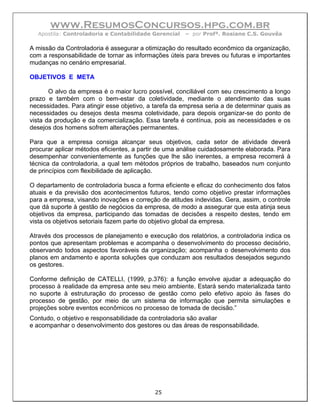 www.ResumosConcursos.hpg.com.br
  Apostila: Controladoria e Contabilidade Gerencial   – por Profª. Rosiane C.S. Gouvêa

A missão da Controladoria é assegurar a otimização do resultado econômico da organização,
com a responsabilidade de tornar as informações úteis para breves ou futuras e importantes
mudanças no cenário empresarial.

OBJETIVOS E META

       O alvo da empresa é o maior lucro possível, conciliável com seu crescimento a longo
prazo e também com o bem-estar da coletividade, mediante o atendimento das suas
necessidades. Para atingir esse objetivo, a tarefa da empresa seria a de determinar quais as
necessidades ou desejos desta mesma coletividade, para depois organizar-se do ponto de
vista da produção e da comercialização. Essa tarefa é contínua, pois as necessidades e os
desejos dos homens sofrem alterações permanentes.

Para que a empresa consiga alcançar seus objetivos, cada setor de atividade deverá
procurar aplicar métodos eficientes, a partir de uma análise cuidadosamente elaborada. Para
desempenhar convenientemente as funções que lhe são inerentes, a empresa recorrerá à
técnica da controladoria, a qual tem métodos próprios de trabalho, baseados num conjunto
de princípios com flexibilidade de aplicação.

O departamento de controladoria busca a forma eficiente e eficaz do conhecimento dos fatos
atuais e da previsão dos acontecimentos futuros, tendo como objetivo prestar informações
para a empresa, visando inovações e correção de atitudes indevidas. Gera, assim, o controle
que dá suporte à gestão de negócios da empresa, de modo a assegurar que esta atinja seus
objetivos da empresa, participando das tomadas de decisões a respeito destes, tendo em
vista os objetivos setoriais fazem parte do objetivo global da empresa.

Através dos processos de planejamento e execução dos relatórios, a controladoria indica os
pontos que apresentam problemas e acompanha o desenvolvimento do processo decisório,
observando todos aspectos favoráveis da organização; acompanha o desenvolvimento dos
planos em andamento e aponta soluções que conduzam aos resultados desejados segundo
os gestores.

Conforme definição de CATELLI, (1999, p.376): a função envolve ajudar a adequação do
processo à realidade da empresa ante seu meio ambiente. Estará sendo materializada tanto
no suporte à estruturação do processo de gestão como pelo efetivo apoio às fases do
processo de gestão, por meio de um sistema de informação que permita simulações e
projeções sobre eventos econômicos no processo de tomada de decisão.”
Contudo, o objetivo e responsabilidade da controladoria são avaliar
e acompanhar o desenvolvimento dos gestores ou das áreas de responsabilidade.




                                            25
 