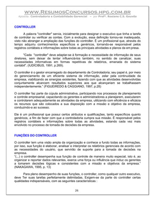 www.ResumosConcursos.hpg.com.br
   Apostila: Controladoria e Contabilidade Gerencial    – por Profª. Rosiane C.S. Gouvêa



CONTROLLER

       A palavra "controller" servia, inicialmente para designar o executivo que tinha a tarefa
de controlar ou verificar as contas. Com a evolução, essa definição tornou-se inadequada,
visto não abranger a ampliação das funções do controller. É um profissional que, através do
tempo adquiriu conhecimentos específicos e genéricos, tornando-se responsável pelos
registros contábeis e informações sobre todas as principais atividades e planos da em presa.

       "Cada "controller" deve adaptar-se à formação e necessidade de informação de seus
diretores, sem deixar de tentar influenciá-los também, no sentido de canalizar, suas
necessidades informativas em formas repetitivas de relatórios, emanada do sistema
contábil". (IUDÍCIBUS, 1991, p.269).

O controller é o gestor encarregado do departamento de Controladoria; seu papel é, por meio
do gerenciamento de um eficiente sistema de informação, zelar pela continuidade da
empresa, viabilizando as sinergias existentes, fazendo com que as atividades desenvolvidas
conjuntamente alcancem resultados superiores aos que alcançariam se trabalhassem
independentemente.” (FIGUEIREDO & CAGGIANO, 1997, p.28)

O controller faz parte da cúpula administrativa, participando nos processos de planejamento
e controle empresarial, capacitando os gerentes e administradores a planejarem, executarem
e controlarem adequadamente as atividades da empresa, utilizando com eficiência e eficácia
os recursos que são colocados a sua disposição com a missão e objetivo da empresa,
conduzindo-a ao sucesso.

Ele é um profissional que possui certos atributos e qualificações, tanto específicos quanto
genéricos, a fim de fazer com que a controladoria cumpra sua missão. É responsável pelos
registros contábeis e informações sobre todas as atividades, estando cada vez mais
envolvido no processo de tomada de decisões da empresa.


FUNÇÕES DO CONTROLLER

O controller tem uma visão ampla da organização e conhece a fundo todas as informações,
por isso, sua função é elaborar, analisar e interpretar os relatórios gerenciais de acordo com
as necessidades do usuário, que servirão de suporte para a tomada de decisões na
empresa.
“(...) o controller desempenha sua função de controle de maneira muito especial, isto é, ao
organizar e reportar dados relevantes, exerce uma força ou influência que induz os gerentes
a tomarem decisões lógicas e consistentes com a missão e objetivos da empresa.”
(NAKAGAWA, 1995, p. 13)

       Para pleno desempenho de suas funções, o controller, como qualquer outro executivo,
deve Ter suas tarefas perfeitamente delimitadas. Exigem-se da parte do controller certas
qualidades indispensáveis, com as seguintes características :


                                             26
 