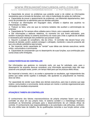 www.ResumosConcursos.hpg.com.br
  Apostila: Controladoria e Contabilidade Gerencial    – por Profª. Rosiane C.S. Gouvêa

♦ Capacidade de prever os problemas que poderão surgir e de coletar as informações
necessárias para a tomada de decisões; com vista à implantação de ações de melhorias
♦ Capacidade de prever o aparecimento de problemas, nos diferentes departamentos, bem
como de providenciar os elementos para as devidas soluções;
♦ Fornecer as informações em linguagem clara, simples e objetiva aos usuários na
interpretação e análise;
♦ Traduzir os fatos, uma vez que os números isolados não auxiliam a administração da
empresa;
♦ Capacidade de Ter sempre olhos voltados para o futuro, pois o passado está morto;
♦ Dar informações e elaborar relatórios, no momento em que forem solicitados, pois
existem mudanças diárias no sistema econômico do nosso país onde a urgência de análises
é necessária para resolução dos problemas que possam surgir;
♦ Assumir a posição de conselheiro, não de crítico; O controller não deverá forçar uma
tomada de decisão, porém, poderá conseguir o almejado, mantendo o assunto presente até
que uma atitude satisfatória seja tomada;
♦ Ser imparcial, tendo capacidade de "vender" suas idéias aos demais executivos; sendo
crítico, comunicativo e convincente.
♦ Capacidade de compreender que no desempenho de suas funções, sua contribuição para
outras áreas sofre limitações.



CARACTERÍSTICAS DO CONTROLLER

Dar informações aos gestores no momento certo, em que for solicitado, pois, para o
desempenho da empresa deve-se considerar uma informação aproximada caso não seja
possível uma posição exata, porém, em tempo hábil para que se produza efeito eficaz;

Ser imparcial e honesto, isto é, ao avaliar e apresentar os resultados, agir independente das
partes que estão sendo sujeitas à avaliação, não ajudando ou prejudicando as mesmas,
deve ser ético;

Ter capacidade de vender suas idéias aos demais executivos, para isso é preciso que seja
criativo, comunicativo e convincente, tendo sempre em mente o controle organizacional para
otimização do resultado empresarial.


ATUAÇÃO E TAREFA DO CONTROLLER


O conhecimento dos fatores macroeconômicos da própria empresa fazem com que o
controller se situe em seu próprio meio. O sistema contábil e a metodologia financeira
constituem as ferramentas principais para o desenvolvimento de um método eficaz de
controle. O conhecimento das responsabilidades e da autoridade a ele atribuídas, conferem-
lhe uma sólida base de trabalho. Se às qualificações inerentes a sua função estiver unida


                                            27
 
