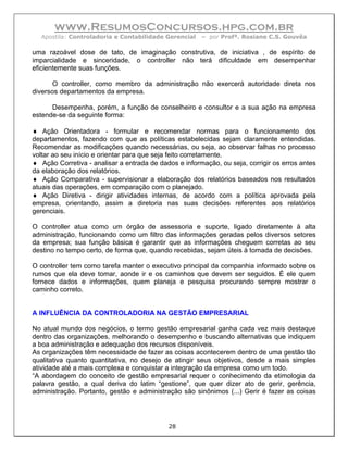 www.ResumosConcursos.hpg.com.br
  Apostila: Controladoria e Contabilidade Gerencial    – por Profª. Rosiane C.S. Gouvêa

uma razoável dose de tato, de imaginação construtiva, de iniciativa , de espírito de
imparcialidade e sinceridade, o controller não terá dificuldade em desempenhar
eficientemente suas funções.

       O controller, como membro da administração não exercerá autoridade direta nos
diversos departamentos da empresa.

      Desempenha, porém, a função de conselheiro e consultor e a sua ação na empresa
estende-se da seguinte forma:

♦ Ação Orientadora - formular e recomendar normas para o funcionamento dos
departamentos, fazendo com que as políticas estabelecidas sejam claramente entendidas.
Recomendar as modificações quando necessárias, ou seja, ao observar falhas no processo
voltar ao seu início e orientar para que seja feito corretamente.
♦ Ação Corretiva - analisar a entrada de dados e informação, ou seja, corrigir os erros antes
da elaboração dos relatórios.
♦ Ação Comparativa - supervisionar a elaboração dos relatórios baseados nos resultados
atuais das operações, em comparação com o planejado.
♦ Ação Diretiva - dirigir atividades internas, de acordo com a política aprovada pela
empresa, orientando, assim a diretoria nas suas decisões referentes aos relatórios
gerenciais.

O controller atua como um órgão de assessoria e suporte, ligado diretamente à alta
administração, funcionando como um filtro das informações geradas pelos diversos setores
da empresa; sua função básica é garantir que as informações cheguem corretas ao seu
destino no tempo certo, de forma que, quando recebidas, sejam úteis à tomada de decisões.

O controller tem como tarefa manter o executivo principal da companhia informado sobre os
rumos que ela deve tomar, aonde ir e os caminhos que devem ser seguidos. É ele quem
fornece dados e informações, quem planeja e pesquisa procurando sempre mostrar o
caminho correto.


A INFLUÊNCIA DA CONTROLADORIA NA GESTÃO EMPRESARIAL

No atual mundo dos negócios, o termo gestão empresarial ganha cada vez mais destaque
dentro das organizações, melhorando o desempenho e buscando alternativas que indiquem
a boa administração e adequação dos recursos disponíveis.
As organizações têm necessidade de fazer as coisas acontecerem dentro de uma gestão tão
qualitativa quanto quantitativa, no desejo de atingir seus objetivos, desde a mais simples
atividade até a mais complexa e conquistar a integração da empresa como um todo.
“A abordagem do conceito de gestão empresarial requer o conhecimento da etimologia da
palavra gestão, a qual deriva do latim “gestione”, que quer dizer ato de gerir, gerência,
administração. Portanto, gestão e administração são sinônimos (...) Gerir é fazer as coisas




                                            28
 