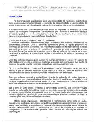 www.ResumosConcursos.hpg.com.br
  Apostila: Controladoria e Contabilidade Gerencial   – por Profª. Rosiane C.S. Gouvêa



INTRODUÇÃO

     O momento atual caracteriza-se com uma intensidade de mudanças significativas
como o desenvolvimento tecnológico, o aumento da competitividade, a complexidade do
ambiente econômico e a globalização, colocando as empresas diante de novos desafios.

A administração com pressões competitivas levam as empresas a obtenção de novas
formas de vantagens competitivas, caracterizadas por intensos e contínuos esforços
oferecendo produtos e serviços inovadores com padrão de qualidade, a um custo mais
baixo, e provocando uma maior satisfação dos clientes .

Por sua vez, Johnson e Kaplan ( 1993, p.3) afirma que:
O ambiente econômico contemporâneo exige excelência dos sistemas corporativos de
contabilidade gerencial. Com a tremenda competição global, o rápido progresso na
tecnologia de processos e produtos e as violentas flutuações nas taxas de câmbio e preços
das matérias primas, o sistema de contabilidade gerencial de uma organização precisa
fornecer informações oportunas e precisa, para facilitar os esforços de controle de custos,
para medir e melhorar a produtividade, e para a descoberta de melhores processos de
produção.

Uma das técnicas utilizadas para auxiliar no avanço competitivo é o uso do sistema de
informações, oferecendo as empresas relatórios gerenciais com informações que auxilie no
processo de gestão criando vantagens competitivas no mercado concorrente.

CATELLI e GUERREIRO (1992, p.10) reconhecem que o “movimento de mudanças é
intenso e que os gestores enfrentam novos desafios a cada dia, tendo de trabalhar com
novos modelos de gestão e informações mais consistentes com a realidade.

Com um enfoque especial a contabilidade através da aplicação de varias técnicas e
procedimentos com grau detalhado de informações feitos sob medida para o usuário, ocupa
um lugar preponderante na administração dos negócios, sendo utilizada como ferramenta de
apoio nas atividades de tomada de decisões pelos gestores.

Sob o ponto de vista teórico, evidencia a contabilidade gerencial, em contínua evolução
através da elaboração de relatórios que dêem suporte às etapas de planejamento, execução
e controle das atividades empresariais, com elo de comunicação vital e bidirecional das
metas e objetivos da organização para que possam chegar à melhor tomada de decisões, e
colaborar para otimizar os resultados da empresa.

       Diante dessa importância, abordaremos a Controladoria como fonte de dados,
planejamento e relatórios gerenciais, compatibilizando planos e procedimentos, propiciando,
assim, maior agilidade à contabilidade e maiores informações gerenciais para a tomada de
decisão, determinando, então a necessidade da cultura de controle e a utilidade do
planejamento e da contabilidade gerencial como sistema de informações dentro das
organizações.


                                           3
 