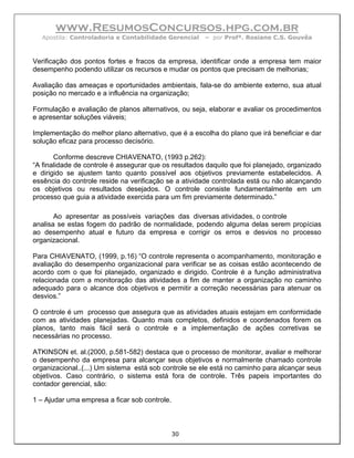 www.ResumosConcursos.hpg.com.br
  Apostila: Controladoria e Contabilidade Gerencial    – por Profª. Rosiane C.S. Gouvêa



Verificação dos pontos fortes e fracos da empresa, identificar onde a empresa tem maior
desempenho podendo utilizar os recursos e mudar os pontos que precisam de melhorias;

Avaliação das ameaças e oportunidades ambientais, fala-se do ambiente externo, sua atual
posição no mercado e a influência na organização;

Formulação e avaliação de planos alternativos, ou seja, elaborar e avaliar os procedimentos
e apresentar soluções viáveis;

Implementação do melhor plano alternativo, que é a escolha do plano que irá beneficiar e dar
solução eficaz para processo decisório.

       Conforme descreve CHIAVENATO, (1993 p.262):
“A finalidade de controle é assegurar que os resultados daquilo que foi planejado, organizado
e dirigido se ajustem tanto quanto possível aos objetivos previamente estabelecidos. A
essência do controle reside na verificação se a atividade controlada está ou não alcançando
os objetivos ou resultados desejados. O controle consiste fundamentalmente em um
processo que guia a atividade exercida para um fim previamente determinado.”

       Ao apresentar as possíveis variações das diversas atividades, o controle
analisa se estas fogem do padrão de normalidade, podendo alguma delas serem propícias
ao desempenho atual e futuro da empresa e corrigir os erros e desvios no processo
organizacional.

Para CHIAVENATO, (1999, p.16) “O controle representa o acompanhamento, monitoração e
avaliação do desempenho organizacional para verificar se as coisas estão acontecendo de
acordo com o que foi planejado, organizado e dirigido. Controle é a função administrativa
relacionada com a monitoração das atividades a fim de manter a organização no caminho
adequado para o alcance dos objetivos e permitir a correção necessárias para atenuar os
desvios.”

O controle é um processo que assegura que as atividades atuais estejam em conformidade
com as atividades planejadas. Quanto mais completos, definidos e coordenados forem os
planos, tanto mais fácil será o controle e a implementação de ações corretivas se
necessárias no processo.

ATKINSON et. al.(2000, p.581-582) destaca que o processo de monitorar, avaliar e melhorar
o desempenho da empresa para alcançar seus objetivos e normalmente chamado controle
organizacional..(...) Um sistema está sob controle se ele está no caminho para alcançar seus
objetivos. Caso contrário, o sistema está fora de controle. Três papeis importantes do
contador gerencial, são:

1 – Ajudar uma empresa a ficar sob controle.



                                               30
 