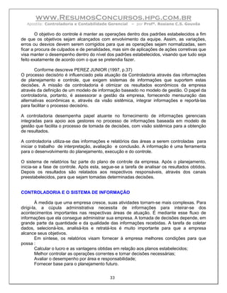 www.ResumosConcursos.hpg.com.br
  Apostila: Controladoria e Contabilidade Gerencial    – por Profª. Rosiane C.S. Gouvêa

        O objetivo do controle é manter as operações dentro dos padrões estabelecidos a fim
de que os objetivos sejam alcançados com envolvimento da equipe. Assim, as variações,
erros ou desvios devem serem corrigidos para que as operações sejam normalizadas, sem
ficar a procura de culpados e de penalidades, mas sim de aplicações de ações corretivas que
visa manter o desempenho dentro do nível dos padrões estabelecidos, visando que tudo seja
feito exatamente de acordo com o que se pretendia fazer.

       Conforme descreve PEREZ JUNIOR (1997, p.37)
O processo decisório é influenciado pela atuação da Controladoria através das informações
de planejamento e controle, que exigem sistemas de informações que suportem estas
decisões. A missão da controladoria é otimizar os resultados econômicos da empresa
através da definição de um modelo de informação baseado no modelo de gestão. O papel da
controladoria, portanto, é assessorar a gestão da empresa, fornecendo mensuração das
alternativas econômicas e, através da visão sistêmica, integrar informações e reportá-las
para facilitar o processo decisório.

A controladoria desempenha papel atuante no fornecimento de informações gerenciais
integradas para apoio aos gestores no processo de informações baseada em modelo de
gestão que facilita o processo de tomada de decisões, com visão sistêmica para a obtenção
de resultados.

A controladoria utiliza-se das informações e relatórios das áreas a serem controladas para
iniciar o trabalho de interpretação, avaliação e conclusão. A informação é uma ferramenta
para o desenvolvimento do planejamento, execução e do controle.

O sistema de relatórios faz parte do plano de controle da empresa. Após o planejamento,
inicia-se a fase de controle. Após esta, segue-se a tarefa de analisar os resultados obtidos.
Depois os resultados são relatados aos respectivos responsáveis, através dos canais
preestabelecidos, para que sejam tomadas determinadas decisões.


CONTROLADORIA E O SISTEMA DE INFORMAÇÃO

         À medida que uma empresa cresce, suas atividades tornam-se mais complexas. Para
dirigi-la, a cúpula administrativa necessita de informações para inteirar-se dos
acontecimentos importantes nas respectivas áreas de atuação. É mediante esse fluxo de
informações que ela consegue administrar sua empresa. A tomada de decisões depende, em
grande parte da quantidade e da qualidade das informações recebidas. A tarefa de coletar
dados, selecioná-los, analisá-los e retratá-los é muito importante para que a empresa
alcance seus objetivos.
         Em síntese, os relatórios visam fornecer à empresa melhores condições para que
possa :
         Calcular o lucro e as vantagens obtidas em relação aos planos estabelecidos;
         Melhor controlar as operações correntes e tomar decisões necessárias;
         Avaliar o desempenho por área e responsabilidade;
         Fornecer base para o planejamento futuro.


                                            33
 