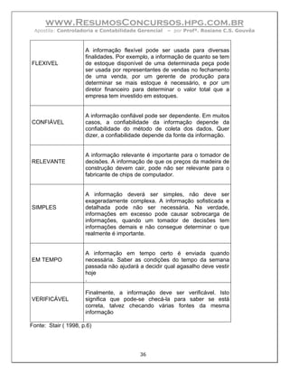 www.ResumosConcursos.hpg.com.br
 Apostila: Controladoria e Contabilidade Gerencial   – por Profª. Rosiane C.S. Gouvêa



                      A informação flexível pode ser usada para diversas
                      finalidades. Por exemplo, a informação de quanto se tem
FLEXIVEL              de estoque disponível de uma determinada peça pode
                      ser usada por representantes de vendas no fechamento
                      de uma venda, por um gerente de produção para
                      determinar se mais estoque é necessário, e por um
                      diretor financeiro para determinar o valor total que a
                      empresa tem investido em estoques.


                      A informação confiável pode ser dependente. Em muitos
CONFIÁVEL             casos, a confiabilidade da informação depende da
                      confiabilidade do método de coleta dos dados. Quer
                      dizer, a confiabilidade depende da fonte da informação.


                      A informação relevante é importante para o tomador de
RELEVANTE             decisões. A informação de que os preços da madeira de
                      construção devem cair, pode não ser relevante para o
                      fabricante de chips de computador.


                      A informação deverá ser simples, não deve ser
                      exageradamente complexa. A informação sofisticada e
SIMPLES               detalhada pode não ser necessária. Na verdade,
                      informações em excesso pode causar sobrecarga de
                      informações, quando um tomador de decisões tem
                      informações demais e não consegue determinar o que
                      realmente é importante.


                      A informação em tempo certo é enviada quando
EM TEMPO              necessária. Saber as condições do tempo da semana
                      passada não ajudará a decidir qual agasalho deve vestir
                      hoje
                      .

                      Finalmente, a informação deve ser verificável. Isto
VERIFICÁVEL           significa que pode-se checá-la para saber se está
                      correta, talvez checando várias fontes da mesma
                      informação

Fonte: Stair ( 1998, p.6)




                                          36
 