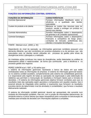www.ResumosConcursos.hpg.com.br
   Apostila: Controladoria e Contabilidade Gerencial    – por Profª. Rosiane C.S. Gouvêa

FUNÇÕES DAS INFORMAÇÕES CONTÁBIL GERENCIAL

FUNÇÕES DA INFORMAÇÃO                            CARACTERÍSTICAS
Controle Operacional                             Fornece informações (feedback) sobre a
                                                 eficiência e a qualidade das tarefas
                                                 executadas
Custeio do produto e do cliente                  Mensura os custos dos recursos para se
                                                 produzir, vender e entregar um produto ou
                                                 serviço aos clientes.
Controle Administrativo                          Fornece informações sobre o desempenho
                                                 de gerentes e de unidades operacionais.
Controle Estratégico                             Fornece informações sobre o desempenho
                                                 financeiro e competitivo de longo prazo,
                                                 condições de mercado, preferências dos
                                                 clientes e inovações tecnológicas.
FONTE : Atkinson et.al , (2000, p. 45)

Dependendo do nível da operação, as informações gerenciais contábeis possuem uma
demanda diferente, que são convertidos em produtos acabados e ou de serviços, que são
executados para os clientes sendo utilizadas em processo de gestão para sinais de
divergências entre o planejado e o realizado.

As imediatas ações corretivas nos casos de divergências, serão detectadas na análise do
desempenho obtido e reestruturadas de forma que contribuirão para a eficiência e no
processo gestão dos negócios

PEREZ JUNIOR et.al ( 1997, p.18) define que :
o sistema de informações gerenciais representa o banco de dados em que estão
centralizadas todas as informações da empresa. O sistema de informação gerencial baseia-
se no sistema contábil societário, complementando pelo sistema de contabilidade gerencial,
e é responsável pelo registro de todas as operações da organização e pela elaboração de
relatórios que permitam a mensuração de resultados e forneçam dados para a tomada de
decisões(...) O sistema de informações gerenciais objetiva fornecer condições para que os
resultados reais das operações sejam apurados e comparados com aqueles orçados. Isso é
possível através da integração entre padrões e orçamentos (que fornecem os resultados
previstos dentro de determinado nível de atividade) e contabilidade ( que fornece o resultado
efetivamente realizado.

O sistema de informação contábil gerencial, deverá ser apresentado não somente num
contexto de informações contábeis, mas sim, com a junção de informações operacionais, do
ambiente externo e outros fatores que sejam necessários para a empresa na estruturação de
medidas para tomadas de decisões com informações objetivas e completas.




                                            40
 