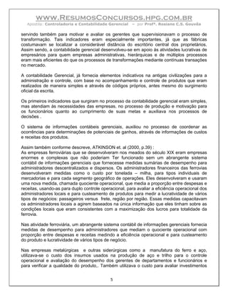 www.ResumosConcursos.hpg.com.br
   Apostila: Controladoria e Contabilidade Gerencial    – por Profª. Rosiane C.S. Gouvêa

servindo também para motivar e avaliar os gerentes que supervisionavam o processo de
transformação. Tais indicadores eram especialmente importantes, já que as fábricas
costumavam se localizar a considerável distância do escritório central dos proprietários.
Assim sendo, a contabilidade gerencial desenvolveu-se em apoio às atividades lucrativas de
empresários para quem empresas administrativas, hierárquicas e de múltiplos processos
eram mais eficientes do que os processos de transformações mediante contínuas transações
no mercado.

A contabilidade Gerencial, já fornecia elementos indicativos na antigas civilizações para a
administração e controle, com base no acompanhamento e controle de produtos que eram
realizados de maneira simples e através de códigos próprios, antes mesmo do surgimento
oficial da escrita.

Os primeiros indicadores que surgiram no processo da contabilidade gerencial eram simples,
mas atendiam às necessidades das empresas, no processo de produção e motivação para
os funcionários quanto ao cumprimento de suas metas e auxiliava nos processos de
decisões .

O sistema de informações contábeis gerenciais, auxiliou no processo de coordenar as
ocorrências para determinações de potenciais de ganhos, através de informações de custos
e receitas dos produtos.

Assim também conforme descreve, ATKINSON et. al (2000, p.39) :
As empresas ferroviárias que se desenvolveram nos meados do século XIX eram empresas
enormes e complexas que não poderiam Ter funcionado sem um abrangente sistema
contábil de informações gerenciais que fornecesse medidas sumárias de desempenho para
administradores descentralizados e dispersos. Os administradores financeiros das ferrovias
desenvolveram medidas como o custo por tonelada – milha, para tipos individuais de
mercadorias e para cada segmento geográfico de operações. Eles desenvolveram e usaram
uma nova medida, chamada quociente operacional, que media a proporção entre despesas e
receitas, usando-as para duplo controle operacional, para avaliar a eficiência operacional dos
administradores locais e para custeamento de produtos para medir a lucratividade de vários
tipos de negócios: passageiros versus frete, região por região. Essas medidas capacitavam
os administradores locais a agirem baseados na única informação que eles tinham sobre as
condições locais que eram consistentes com a maximização dos lucros para totalidade da
ferrovia.

Nas atividade ferroviária, um abrangente sistema contábil de informações gerenciais fornecia
medidas de desempenho para administradores que mediam o quociente operacional com
proporção entre despesas e receitas medindo a eficiência operacional e para custeamento
do produto e lucratividade de vários tipos de negócio.

Nas empresas metalúrgicas e outras siderúrgicas como a manufatura do ferro e aço,
utilizava-se o custo dos insumos usados na produção de aço e trilho para o controle
operacional e avaliação do desempenho dos gerentes de departamentos e funcionários e
para verificar a qualidade do produto,. Também utilizava o custo para avaliar investimentos


                                             5
 