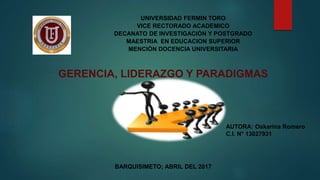 BARQUISIMETO; ABRIL DEL 2017
UNIVERSIDAD FERMIN TORO
VICE RECTORADO ACADEMICO
DECANATO DE INVESTIGACIÓN Y POSTGRADO
MAESTRIA EN EDUCACION SUPERIOR
MENCIÓN DOCENCIA UNIVERSITARIA
AUTORA: Oskarina Romero
C.I. N° 13027931
GERENCIA, LIDERAZGO Y PARADIGMAS
 