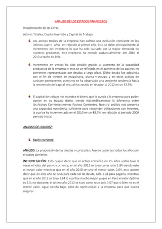 ANALISIS DE LOS ESTADOS FINANCIEROS 
Interpretación de las Cifras. 
Activos Totales, Capital Invertido y Capital de Trabajo. 
Los activos totales de la empresa han sufrido una evolución constante en los 
últimos cuatro años en relación al primer año. Esto se debe principalmente al 
incremento del inventario lo que ha sido causado por la mayor demanda de 
nuestros productos, este inventario ha crecido sustancialmente: del 2010 al 
2013 a razón de 10%. 
Incremento en ventas ha sido posible gracias al aumento de la capacidad 
productiva de la empresa y esto se ve reflejado en el aumento de los pasivos no 
corrientes representados por deudas a largo plazo. Dicha deuda fue adquirida 
con el fin de invertir en maquinaria, planta y equipo y en otros activos de 
carácter permanente; asimismo se ha observado una creciente tendencia hacia 
la reinversión del capital el cual ha crecido en relación al 2012 en un 42.5%. 
El capital de trabajo nos muestra el dinero que le queda a la empresa para poder 
operar en su trabajo diario, siendo matemáticamente la diferencia entre 
los Activos Corrientes menos Pasivos Corrientes. Nuestro análisis nos presenta 
una capacidad económica suficiente para responder obligaciones con terceros, 
la cual se ha incrementado en el 2010 en un 88.7% en relación al periodo 2009 
periodo inicial. 
ANALISIS DE LIQUIDEZ: 
Razón corriente: 
ANÁLISIS: La proporción de las deudas a corto plazo fueron cubiertas todos los años por 
el activo corriente. 
INTERPRETACIÓN: Esto quiere decir que el activo corriente en los años vistos tuvo X 
veces el valor del pasivo corriente, en el año 2012 se tuvo como ratio 1.84 siendo este 
el mayor valor mientras que en el año 2010 se tuvo el menor valor, 1.04, esto quiere 
decir que en este año se tuvo para cada sol de deuda, solo 1.04 para pagarla, mientras 
que en el año 2012 se tuvo 1.84 lo cual fue mucho mejor ya que en Perú el valor óptimo 
es 1.5; no obstante, el último año 2013 se tuvo como ratio solo 1.07 que si bien no es el 
menor valor, sigue siendo bajo, pero da oportunidad a la empresa para que pueda 
mejorar. 
 
