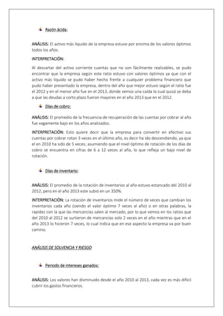 Razón ácida: 
ANÁLISIS: El activo más líquido de la empresa estuvo por encima de los valores óptimos 
todos los años. 
INTERPRETACIÓN: 
Al descartar del activo corriente cuentas que no son fácilmente realizables, se pudo 
encontrar que la empresa según este ratio estuvo con valores óptimos ya que con el 
activo más liquido se pudo haber hecho frente a cualquier problema financiero que 
pudo haber presentado la empresa, dentro del año que mejor estuvo según el ratio fue 
el 2012 y en el menor año fue en el 2013, donde vemos una caída lo cual quizá se deba 
a que las deudas a corto plazo fueron mayores en el año 2013 que en el 2012. 
Días de cobro: 
ANÁLISIS: El promedio de la frecuencia de recuperación de las cuentas por cobrar al año 
fue vagamente bajo en los años analizados. 
INTERPRETACIÓN: Esto quiere decir que la empresa para convertir en efectivo sus 
cuentas por cobrar rotan 3 veces en el último año, es decir ha ido descendiendo, ya que 
el en 2010 ha sido de 5 veces; asumiendo que el nivel óptimo de rotación de los días de 
cobro se encuentra en cifras de 6 a 12 veces al año, lo que refleja un bajo nivel de 
rotación. 
Días de inventario: 
ANÁLISIS: El promedio de la rotación de inventarios al año estuvo estancado del 2010 al 
2012, pero en el año 2013 este subió en un 350%. 
INTERPRETACIÓN: La rotación de inventarios mide el número de veces que cambian los 
inventarios cada año (siendo el valor óptimo 7 veces al año) o en otras palabras, la 
rapidez con la que las mercancías salen al mercado, por lo que vemos en los ratios que 
del 2010 al 2012 se surtieron de mercancías solo 2 veces en el año mientras que en el 
año 2013 lo hicieron 7 veces, lo cual indica que en ese aspecto la empresa va por buen 
camino. 
ANÁLISIS DE SOLVENCIA Y RIESGO 
Periodo de intereses ganados: 
ANÁLISIS: Los valores han disminuido desde el año 2010 al 2013, cada vez es más difícil 
cubrir los gastos financieros. 
 