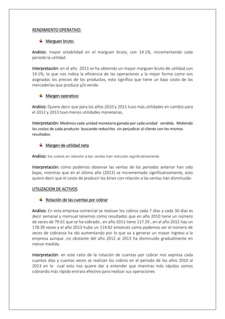 RENDIMIENTO OPERATIVO: 
Marguen bruto: 
Análisis: mayor estabilidad en el marguen bruto, con 14.1%, incrementando cada 
periodo la utilidad. 
Interpretación: en el año 2013 se ha obtenido un mayor marguen bruto de utilidad con 
14.1%, lo que nos indica la eficiencia de las operaciones y la mejor forma como son 
asignados los precios de los productos, esto significa que tiene un bajo costo de las 
mercaderías que produce y/o vende. 
Margen operativo: 
Análisis: Quiere decir que para los años 2010 y 2011 tuvo más utilidades en cambio para 
el 2012 y 2013 tuvo menos utilidades monetarias. 
Interpretación: Medimos cada unidad monetaria ganada por cada unidad vendida. Midiendo 
los costos de cada producto buscando reducirlos sin perjudicar al cliente con los mismos 
resultados. 
Margen de utilidad neta 
Análisis: los costos en relación a las ventas han reducido significativamente 
Interpretación: cómo podemos observar las ventas de los periodos anterior han sido 
bajas, mientras que en el último año (2013) se incrementado significativamente, esto 
quiero decir que el costo de producir los bines con relación a las ventas han disminuido. 
UTILIZACION DE ACTIVOS 
Rotación de las cuentas por cobrar 
Análisis: En esta empresa comercial se realizan los cobros cada 7 días y cada 30 días es 
decir semanal y mensual tenemos como resultados que en año 2010 tiene un número 
de veces de 79.61 que se ha cobrado , en año 2011 tiene 117.29 , en al año 2012 hay un 
178.39 veces y el año 2013 hubo un 114.82 entonces como podemos ver el número de 
veces de cobranza ha ido aumentando por lo que va a generar un mayor ingreso a la 
empresa aunque ,no obstante del año 2012 al 2013 ha disminuido gradualmente en 
menor medida. 
Interpretación: en este ratio de la rotación de cuentas por cobrar nos expresa cada 
cuantos días y cuantas veces se realizan los cobros en el periodo de los años 2010 al 
2013 en lo cual esto nos quiere dar a entender que mientras más rápidos somos 
cobrando más rápido entrara efectivo para realizar sus operaciones 
 
