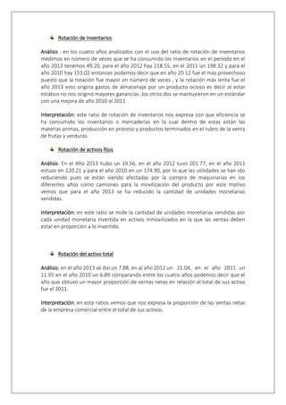 Rotación de inventarios 
Análisis : en los cuatro años analizados con el uso del ratio de rotación de inventarios 
medimos en número de veces que se ha consumido los inventarios en el periodo en el 
año 2013 tenemos 49.20, para el año 2012 hay 218.55, en el 2011 un 198.32 y para el 
año 2010 hay 153.02 entonces podemos decir que en año 20 12 fue el más provechoso 
puesto que la rotación fue mayor en número de veces , y la rotación más lenta fue el 
año 2013 esto origina gastos de almacenaje por un producto ocioso es decir al estar 
estático no nos originó mayores ganancias ,los otros dos se mantuvieron en un estándar 
con una mejora de año 2010 al 2011 . 
Interpretación: este ratio de rotación de inventarios nos expresa con que eficiencia se 
ha consumido los inventarios o mercaderías en la cual dentro de estas están las 
materias primas, producción en proceso y productos terminados en el rubro de la venta 
de frutas y verduras. 
Rotación de activos fijos 
Análisis: En el Año 2013 hubo un 19.56, en el año 2012 tuvo 201.77, en el año 2011 
estuvo en 220.21 y para el año 2010 en un 174.90, por lo que las utilidades se han ido 
reduciendo pues se están viendo afectadas por la compra de maquinarias en los 
diferentes años como camiones para la movilización del producto por este motivo 
vemos que para el año 2013 se ha reducido la cantidad de unidades monetarias 
vendidas. 
Interpretación: en este ratio se mide la cantidad de unidades monetarias vendidas por 
cada unidad monetaria invertida en activos inmovilizados en la que las ventas deben 
estar en proporción a lo invertido. 
Rotación del activo total 
Análisis: en el año 2013 se dio un 7.88, en al año 2012 un 21.04, en el año 2011 un 
11.95 en el año 2010 un 6.89 comparando entre los cuatro años podemos decir que el 
año que obtuvo un mayor proporción de ventas netas en relación al total de sus activo 
fue el 2011. 
Interpretación: en este ratios vemos que nos expresa la proporción de las ventas netas 
de la empresa comercial entre el total de sus activos. 
 