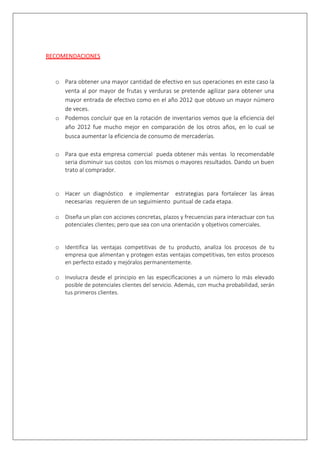 RECOMENDACIONES 
o Para obtener una mayor cantidad de efectivo en sus operaciones en este caso la 
venta al por mayor de frutas y verduras se pretende agilizar para obtener una 
mayor entrada de efectivo como en el año 2012 que obtuvo un mayor número 
de veces. 
o Podemos concluir que en la rotación de inventarios vemos que la eficiencia del 
año 2012 fue mucho mejor en comparación de los otros años, en lo cual se 
busca aumentar la eficiencia de consumo de mercaderías. 
o Para que esta empresa comercial pueda obtener más ventas lo recomendable 
seria disminuir sus costos con los mismos o mayores resultados. Dando un buen 
trato al comprador. 
o Hacer un diagnóstico e implementar estrategias para fortalecer las áreas 
necesarias requieren de un seguimiento puntual de cada etapa. 
o Diseña un plan con acciones concretas, plazos y frecuencias para interactuar con tus 
potenciales clientes; pero que sea con una orientación y objetivos comerciales. 
o Identifica las ventajas competitivas de tu producto, analiza los procesos de tu 
empresa que alimentan y protegen estas ventajas competitivas, ten estos procesos 
en perfecto estado y mejóralos permanentemente. 
o Involucra desde el principio en las especificaciones a un número lo más elevado 
posible de potenciales clientes del servicio. Además, con mucha probabilidad, serán 
tus primeros clientes. 

