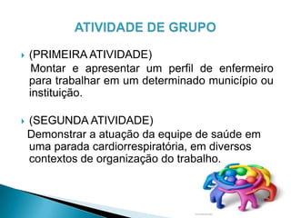  (PRIMEIRA ATIVIDADE)
Montar e apresentar um perfil de enfermeiro
para trabalhar em um determinado município ou
instituição.
 (SEGUNDA ATIVIDADE)
Demonstrar a atuação da equipe de saúde em
uma parada cardiorrespiratória, em diversos
contextos de organização do trabalho.
 
