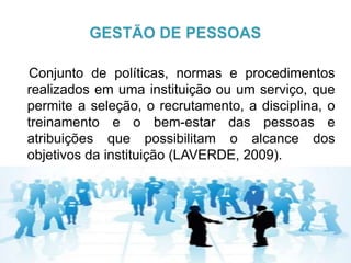 Conjunto de políticas, normas e procedimentos
realizados em uma instituição ou um serviço, que
permite a seleção, o recrutamento, a disciplina, o
treinamento e o bem-estar das pessoas e
atribuições que possibilitam o alcance dos
objetivos da instituição (LAVERDE, 2009).
 