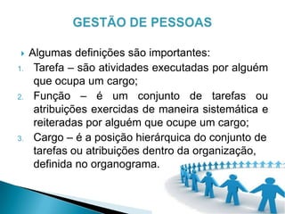  Algumas definições são importantes:
1. Tarefa – são atividades executadas por alguém
que ocupa um cargo;
2. Função – é um conjunto de tarefas ou
atribuições exercidas de maneira sistemática e
reiteradas por alguém que ocupe um cargo;
3. Cargo – é a posição hierárquica do conjunto de
tarefas ou atribuições dentro da organização,
definida no organograma.
 