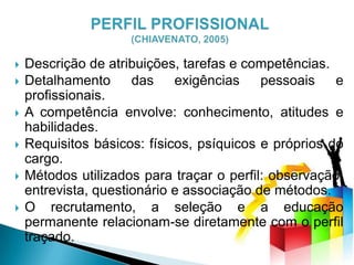  Descrição de atribuições, tarefas e competências.
 Detalhamento das exigências pessoais e
profissionais.
 A competência envolve: conhecimento, atitudes e
habilidades.
 Requisitos básicos: físicos, psíquicos e próprios do
cargo.
 Métodos utilizados para traçar o perfil: observação,
entrevista, questionário e associação de métodos.
 O recrutamento, a seleção e a educação
permanente relacionam-se diretamente com o perfil
traçado.
 