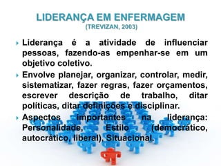  Liderança é a atividade de influenciar
pessoas, fazendo-as empenhar-se em um
objetivo coletivo.
 Envolve planejar, organizar, controlar, medir,
sistematizar, fazer regras, fazer orçamentos,
escrever descrição de trabalho, ditar
políticas, ditar definições e disciplinar.
 Aspectos importantes na liderança:
Personalidade, Estilo (democrático,
autocrático, liberal), Situacional.
 