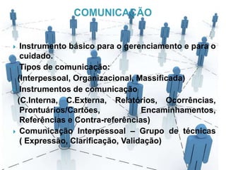  Instrumento básico para o gerenciamento e para o
cuidado.
 Tipos de comunicação:
(Interpessoal, Organizacional, Massificada)
 Instrumentos de comunicação
(C.Interna, C.Externa, Relatórios, Ocorrências,
Prontuários/Cartões, Encaminhamentos,
Referências e Contra-referências)
 Comunicação Interpessoal – Grupo de técnicas
( Expressão, Clarificação, Validação)
 