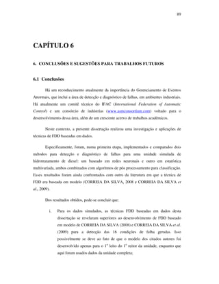 89
CAPÍTULO 6
6. CONCLUSÕES E SUGESTÕES PARA TRABALHOS FUTUROS
6.1 Conclusões
Há um reconhecimento atualmente da importância do Gerenciamento de Eventos
Anormais, que inclui a área de detecção e diagnóstico de falhas, em ambientes industriais.
Há atualmente um comitê técnico do IFAC (International Federation of Automatic
Control) e um consórcio de indústrias (www.asmconsortium.com) voltado para o
desenvolvimento dessa área, além de um crescente acervo de trabalhos acadêmicos.
Neste contexto, a presente dissertação realizou uma investigação e aplicações de
técnicas de FDD baseadas em dados.
Especificamente, foram, numa primeira etapa, implementados e comparados dois
métodos para detecção e diagnóstico de falhas para uma unidade simulada de
hidrotratamento de diesel: um baseado em redes neuronais e outro em estatística
multivariada, ambos combinados com algoritmos de pós processamento para classificação.
Esses resultados foram ainda confrontados com outro da literatura em que a técnica de
FDD era baseada em modelo (CORREIA DA SILVA, 2008 e CORREIA DA SILVA et
al., 2009).
Dos resultados obtidos, pode-se concluir que:
i. Para os dados simulados, as técnicas FDD baseadas em dados desta
dissertação se revelaram superiores ao desenvolvimento de FDD baseado
em modelo de CORREIA DA SILVA (2008) e CORREIA DA SILVA et al.
(2009) para a detecção das 16 condições de falha geradas. Isso
possivelmente se deve ao fato de que o modelo dos citados autores foi
desenvolvido apenas para o 1o
leito do 1o
reitor da unidade, enquanto que
aqui foram usados dados da unidade completa;
 