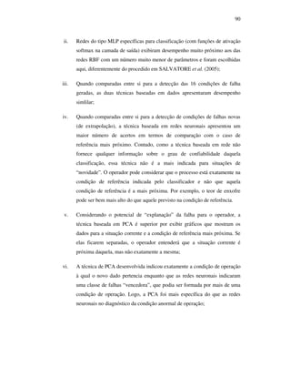 90
ii. Redes do tipo MLP específicas para classificação (com funções de ativação
softmax na camada de saída) exibiram desempenho muito próximo aos das
redes RBF com um número muito menor de parâmetros e foram escolhidas
aqui, diferentemente do procedido em SALVATORE et al. (2005);
iii. Quando comparadas entre si para a detecção das 16 condições de falha
geradas, as duas técnicas baseadas em dados apresentaram desempenho
simlilar;
iv. Quando comparadas entre si para a detecção de condições de falhas novas
(de extrapolação), a técnica baseada em redes neuronais apresentou um
maior número de acertos em termos de comparação com o caso de
referência mais próximo. Contudo, como a técnica baseada em rede não
fornece qualquer informação sobre o grau de confiabilidade daquela
classificação, essa técnica não é a mais indicada para situações de
“novidade”. O operador pode considerar que o processo está exatamente na
condição de referência indicada pelo classificador e não que aquela
condição de referência é a mais próxima. Por exemplo, o teor de enxofre
pode ser bem mais alto do que aquele previsto na condição de referência.
v. Considerando o potencial de “explanação” da falha para o operador, a
técnica baseada em PCA é superior por exibir gráficos que mostram os
dados para a situação corrente e a condição de referência mais próxima. Se
elas ficarem separadas, o operador entenderá que a situação corrente é
próxima daquela, mas não exatamente a mesma;
vi. A técnica de PCA desenvolvida indicou exatamente a condição de operação
à qual o novo dado pertencia enquanto que as redes neuronais indicaram
uma classe de falhas “vencedora”, que podia ser formada por mais de uma
condição de operação. Logo, a PCA foi mais específica do que as redes
neuronais no diagnóstico da condição anormal de operação;
 