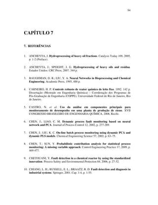 94
CAPÍTULO 7
7. REFERÊNCIAS
1. ANCHEYTA, J. Hydroprocessing of heavy oil fractions. Catalysis Today 109, 2005,
p. 1-2 (Preface).
2. ANCHEYTA, J.; SPEIGHT, J. G. Hydroprocessing of heavy oils and resídua.
Estados Unidos: CRC Press, 2007. 344 p.
3. BAUGHMAN, D. R.; LIU, Y. A. Neural Networks in Bioprocessing and Chemical
Engineering. Academic Press, 1995, 488 p.
4. CARNEIRO, H. P. Controle robusto de reator químico de leito fixo. 1992. 142 p.
Dissertação (Mestrado em Engenharia Química) – Coordenação dos Programas de
Pós-Graduação de Engenharia (COPPE), Universidade Federal do Rio de Janeiro, Rio
de Janeiro.
5. CASTRO, N. et al. Uso da análise em componentes principais para
monitoramento de desempenho em uma planta de produção de eteno. XVII
CONGRESSO BRASILEIRO DE ENGENHARIA QUÍMICA, 2008, Recife.
6. CHEN, J.; LIAO, C. M. Dynamic process fault monitoring based on neural
network and PCA. Journal of Process Control 12, 2002, p. 277-289.
7. CHEN, J.; LIU, K. C. On-line batch process monitoring using dynamic PCA and
dynamic PLS models. Chemical Engineering Science 57, 2002, p. 63–75.
8. CHEN, T.; SUN, Y. Probabilistic contribution analysis for statistical process
monitoring: A missing variable approach. Control Engineering Practice 17, 2009, p.
469-477.
9. CHETOUANI, Y. Fault detection in a chemical reactor by using the standardized
innovation. Process Safety and Environmental Protection 84, 2006, p. 27-32.
10. CHIANG, L. H.; RUSSELL, E. L.; BRAATZ, R. D. Fault detection and diagnosis in
industrial systems. Springer, 2001. Cap. 1-4, p. 1-55.
 