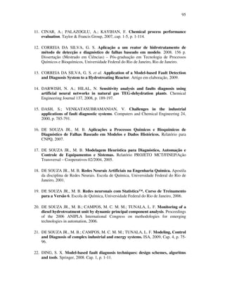 95
11. CINAR, A.; PALAZOGLU, A.; KAYIHAN, F. Chemical process performance
evaluation. Taylor & Francis Group, 2007, cap. 1-5, p. 1-114.
12. CORREIA DA SILVA, G. S. Aplicação a um reator de hidrotratamento de
método de detecção e diagnóstico de falhas baseado em modelo. 2008. 156 p.
Dissertação (Mestrado em Ciências) – Pós-graduação em Tecnologia de Processos
Químicos e Bioquímicos, Universidade Federal do Rio de Janeiro, Rio de Janeiro.
13. CORREIA DA SILVA, G. S. et al. Application of a Model-based Fault Detection
and Diagnosis System to a Hydrotreating Reactor. Artigo em elaboração, 2009.
14. DARWISH, N. A.; HILAL, N. Sensitivity analysis and faults diagnosis using
artificial neural networks in natural gas TEG-dehydration plants. Chemical
Engineering Journal 137, 2008, p. 189-197.
15. DASH, S.; VENKATASUBRAMANIAN, V. Challenges in the industrial
applications of fault diagnostic systems. Computers and Chemical Engineering 24,
2000, p. 785-791.
16. DE SOUZA JR., M. B. Aplicações a Processos Químicos e Bioquímicos de
Diagnóstico de Falhas Baseado em Modelos e Dados Históricos. Relatório para
CNPQ, 2007.
17. DE SOUZA JR., M. B. Modelagem Heurística para Diagnóstico, Automação e
Controle de Equipamentos e Sistemas. Relatório PROJETO MCT/FINEP/Ação
Transversal – Cooperativos 02/2004, 2005.
18. DE SOUZA JR., M. B. Redes Neurais Artificiais na Engenharia Química. Apostila
da disciplina de Redes Neurais. Escola de Química, Universidade Federal do Rio de
Janeiro, 2001.
19. DE SOUZA JR., M. B. Redes neuronais com Statistica™. Curso de Treinamento
para a Versão 6. Escola de Química, Universidade Federal do Rio de Janeiro, 2006.
20. DE SOUZA JR., M. B.; CAMPOS, M. C. M. M.; TUNALA, L. F. Monitoring of a
diesel hydrotreatment unit by dynamic principal component analysis. Proceedings
of the 2006 ANIPLA International Congress on methodologies for emerging
technologies in automation, 2006.
21. DE SOUZA JR., M. B.; CAMPOS, M. C. M. M.; TUNALA, L. F. Modeling, Control
and Diagnosis of complex industrial and energy systems. ISA, 2009, Cap. 4, p. 75-
96.
22. DING, S. X. Model-based fault diagnosis techniques: design schemes, algoritms
and tools. Springer, 2008. Cap. 1, p. 1-11.
 