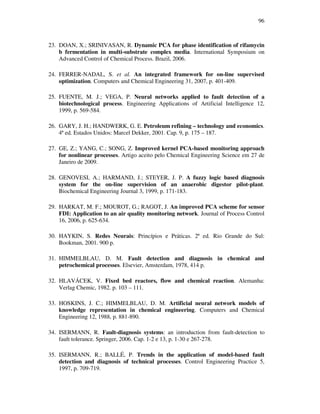 96
23. DOAN, X.; SRINIVASAN, R. Dynamic PCA for phase identification of rifamycin
b fermentation in multi-substrate complex media. International Symposium on
Advanced Control of Chemical Process. Brazil, 2006.
24. FERRER-NADAL, S. et al. An integrated framework for on-line supervised
optimization. Computers and Chemical Engineering 31, 2007, p. 401-409.
25. FUENTE, M. J.; VEGA, P. Neural networks applied to fault detection of a
biotechnological process. Engineering Applications of Artificial Intelligence 12,
1999, p. 569-584.
26. GARY, J. H.; HANDWERK, G. E. Petroleum refining – technology and economics.
4ª ed. Estados Unidos: Marcel Dekker, 2001. Cap. 9, p. 175 – 187.
27. GE, Z.; YANG, C.; SONG, Z. Improved kernel PCA-based monitoring approach
for nonlinear processes. Artigo aceito pelo Chemical Engineering Science em 27 de
Janeiro de 2009.
28. GENOVESI, A.; HARMAND, J.; STEYER, J. P. A fuzzy logic based diagnosis
system for the on-line supervision of an anaerobic digestor pilot-plant.
Biochemical Engineering Journal 3, 1999, p. 171-183.
29. HARKAT, M. F.; MOUROT, G.; RAGOT, J. An improved PCA scheme for sensor
FDI: Application to an air quality monitoring network. Journal of Process Control
16, 2006, p. 625-634.
30. HAYKIN, S. Redes Neurais: Princípios e Práticas. 2ª ed. Rio Grande do Sul:
Bookman, 2001. 900 p.
31. HIMMELBLAU, D. M. Fault detection and diagnosis in chemical and
petrochemical processes. Elsevier, Amsterdam, 1978, 414 p.
32. HLAVÁCEK, V. Fixed bed reactors, flow and chemical reaction. Alemanha:
Verlag Chemic, 1982. p. 103 – 111.
33. HOSKINS, J. C.; HIMMELBLAU, D. M. Artificial neural network models of
knowledge representation in chemical engineering. Computers and Chemical
Engineering 12, 1988, p. 881-890.
34. ISERMANN, R. Fault-diagnosis systems: an introduction from fault-detection to
fault tolerance. Springer, 2006. Cap. 1-2 e 13, p. 1-30 e 267-278.
35. ISERMANN, R.; BALLÉ, P. Trends in the application of model-based fault
detection and diagnosis of technical processes. Control Engineering Practice 5,
1997, p. 709-719.
 