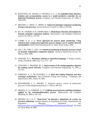 97
36. KETTUNEN, M.; ZHANG, P.; JOUNELA, S. L. J. An embedded fault detection,
isolation and accommodation system in a model predictive controller for an
industrial benchmark process. Computers and Chemical Engineering 32, 2008, p.
2966-2985.
37. KRUGER, U.; ZHOU, Y.; IRWIN, G. Improved principal component monitoring
of large-scale processes. Journal of Process Control 14, 2004, p. 879-888.
38. KU, W.; STORER, R. H.; GEORGAKIS, C. Disturbance detection and isolation by
dynamic principal component analysis. Chemometrics and intelligent laboratory
systems 30, 1995, p. 179-196.
39. LAHIRI, S. K. et al. Novel approach for process plant monitoring: Using
statistical data compression important process changes can be quickly detected
and identified. Jubail United Petrochemical Co., Sabic, Saudi Arabia, 2008.
40. LEE, J. M.; YOO, C.; LEE, I. B. Statistical monitoring of dynamic processes based
on dynamic independent component analysis. Chemical Engineering Science 59,
2004, p. 2995–3006.
41. LEFFLER, W. L. Petroleum refining in nontechical language. 3ª Edição, Estados
Unidos: PennWell, 2000. Cap. 15, p. 173 – 181.
42. LEONARD, J.; KRAMER, M. A. Improvement of the backpropagation algoritm
for training neural networks. Computers and Chemical Engineering 14, 1990, p.
337-341.
43. LIPORACE, F. S.; DE OLIVEIRA, S. G. Real time fouling diagnosis and heat
exchanger performance. Heat Exchanger Fouling and Cleaning - Challenges and
Opportunities, RP2, Article 39, 2005.
44. MACGREGOR, J. F.; KOURTI, T. Statistical process control of multivariate
processes. Control Engineering Practice 3, 1995, p. 403-414.
45. MEDINA, E. A.; PAREDES, J. I. P. Artificial neural network modeling techniques
applied to the hydrodesulfurization process. Mathematical and Computer
Modelling 49, 2009, p. 207-214.
46. MENDES, M. J. G. C. “State-of-art” da detecção e diagnóstico de avarias em
processos industriais. Instituto Superior de Engenharia de Lisboa, Departamento de
Engenharia Mecânica. Disponível em:
http://www.deetc.isel.ipl.pt/jetc05/CCTE02/papers/finais/mecanica/426.pdf. Acessado
em: 09 de Março de 2009.
 