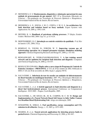 98
47. MENDONÇA, E. S. Monitoramento, diagnóstico e otimização operacional de uma
unidade de processamento de gás natural. 2007. 87 p. Dissertação (Mestrado em
Ciências) – Pós-graduação em Tecnologia de Processos Químicos e Bioquímicos,
Universidade Federal do Rio de Janeiro, Rio de Janeiro.
48. MENDONÇA, L. F.; SOUSA, J. M. C.; COSTA, J. M. G. S. An architecture for
fault detection and isolation based on fuzzy methods. Expert Systems with
Applications 36, 2009, p. 1092-1104.
49. MEYERS, R. A. Handbook of petroleum refining processes. 3ª Edição, Estados
Unidos: McGraw-Hill, 2004. Cap. 8.1, p. 8.3-8.24.
50. MONTGOMERY, D. C. Introdução ao controle estatístico da qualidade. 4ª ed. Rio
de Janeiro: LTC, 2004, 532 p.
51. REMESAT, D.; YOUNG, B.; SVRCEK, W. Y. Improving vacuum gas oil
hydrotreating operation via a lumped parameter dynamic simulation modeling
approach. Chemical Engineering Research and Design 87, 2009, p. 153-165.
52. RENGASWAMY, R.; VENKATASUBRAMANIAN, V. A fast training neural
network and its updation for incipient fault detection and diagnosis. Computers
and Chemical Engineering 24, 2000, p. 43l-437.
53. RESOLUÇÃO CONAMA. Dispõe sobre a nova etapa do Programa de Controle de
Emissões veiculares – PROCONVE. nº 315, de 29 de outubro de 2002. Publicada no
DOU nº 224, de 20 de novembro de 2002, Seção 1, páginas 90-92.
54. SALVATORE, L. Inferência do teor de enxofre em unidades de hidrotratamento
de diesel baseada em modelagem heurística. 2007. 99 p. Dissertação (Mestrado em
Ciências) – Pós-graduação em Tecnologia de Processos Químicos e Bioquímicos,
Universidade Federal do Rio de Janeiro, Rio de Janeiro.
55. SALVATORE, L. et al. A hybrid approach to fault detection and diagnosis in a
diesel fuel hydrotreatment process. International Conference on Computational
Intelligence - ICCI 2005 – Prague, Czech Republic, 2005.
56. SALVATORE, L.; DE SOUZA JR., M. B.; CAMPOS, M. C. M. M. Design and
Implementation of a Neural Network Based Soft Sensor to Infer Sulfur Content
in a Brazilian Diesel Hydrotreating Unit. Artigo em elaboração, 2009.
57. SCHAEFFER, R.; SZKLO, A. Fuel specification, energy consumption and CO2
emission in oil refineries. Energy, v. 32, 2007, p. 1075-1092.
58. SHARMA, R. et al.. Neural network applications for detecting process faults in
packed towers. Chemical Engineering and Processing 43, 2004, p. 841-847.
 