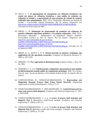 99
59. SILVA, V. A. O planejamento de emergências em refinarias brasileiras: um
estudo dos planos de refinarias brasileiras e uma análise de acidentes em
refinarias no mundo e a apresentação de uma proposta de relação de cenários
acidentais para planejamento. 2003. 158 p. Dissertação (Mestrado em Sistema de
Gestão) – Universidade Federal Fluminense, Rio de Janeiro. Disponível em:
http://www.scribd.com/doc/7303929/PLANEJ-EMERGENCIA-REFINARIAS.
Acessado em: 09 de março de 2009.
60. SIMÃO, L. M. Otimização da programação da produção em refinarias de
petróleo utilizando algoritmos genéticos e co-evolução cooperativa. 2004. 103 p.
Dissertação (Mestrado) – Departamento de Engenharia Elétrica, Pontifícia
Universidade Católica do Rio de Janeiro, Rio de Janeiro. Disponível em:
http://www.maxwell.lambda.ele.puc-rio.br/cgi-
bin/PRG_0599.EXE/5969_1.PDF?NrOcoSis=16632&CdLinPrg=pt e
http://www.maxwell.lambda.ele.puc-rio.br/cgi-
bin/PRG_0599.EXE/5969_3.PDF?NrOcoSis=16635&CdLinPrg=pt. Acessado em: 26
de Janeiro de 2009.
61. SMITH, K. A.; GUPTA, J. N. D. Neural networks in business: techniques and
applications for the operations researcher. Computers & Operations Research 27,
2000, p. 1023-1044.
62. SPEIGHT, J. G. New approaches to Hydroprocessing. Catalysis Today, v. 98, p. 55-
60, 2004.
63. TEIXEIRA, C. A. et al. Monitoramento e diagnóstico operacional de uma unidade
de hidrotratamento usando análise de componentes principais. 2008. 39 p. Projeto
final de curso. Escola de Química, Universidade Federal do Rio de Janeiro, Rio de
Janeiro.
64. VAIDYANATHAN, R.; VENKATASUBRAMANIAN, V. Representing and
Diagnosing Dynamic Process Data Using Neural Networks. Engineering
Applications of Artificial Intelligence 5, 1992, p. 11-21.
65. VENKATASUBRAMANIAN, V.; MYLARASWAMY, D. A hybrid framework for
large scale process fault diagnosis. Computers and Chemical Engineering 21, 1997,
p. S935-S940.
66. VENKATASUBRAMANIAN, V. et al. A review of process fault detection and
diagnosis Part I: Quantitative model-based methods. Computers and Chemical
Engineering 27, 2003a, p. 293-311.
67. VENKATASUBRAMANIAN, V. et al. A review of process fault detection and
diagnosis Part II: Qualitative model and search strategies. Computers and Chemical
Engineering 27, 2003b, p. 313-326.
 
