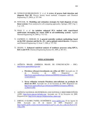 100
68. VENKATASUBRAMANIAN, V. et al. A review of process fault detection and
diagnosis Part III: Process history based methods. Computers and Chemical
Engineering 27, 2003c, p. 327-346.
69. WITCZAK, M. Modelling and estimation strategies for fault diagnosis of non-
linear systems: From analytical to soft computing approaches. Springer, 2007. Cap. 1-
3, p. 1-45.
70. XIAO, F. et al. An isolation enhanced PCA method with expert-based
multivariate decoupling for sensor FDD in air-conditioning systems. Applied
Thermal Engineering 29, 2009, p. 712-722.
71. ZAFIRIOU, E.; MORARI, M. A general controller synthesis methodology based
on the IMC structure and the H2-, H∞- and µ-optimal control theories. Computers
and Chemical Engineering 12, Issue 7, 1988, p. 757-765.
72. ZHANG, Y. Enhanced statistical analysis of nonlinear processes using KPCA,
KICA and SVM. Chemical Engineering Science 64, 2009, p. 801-811.
SITES ACESSADOS
1. AGÊNCIA BRASIL (EMPRESA BRASIL DE COMUNICAÇÃO – EBC):
http://www.agenciabrasil.gov.br/
a. Petrobras reforçará investimento em refino até 2013. Acessado em: 22
de Fevereiro de 2009. Disponível em:
http://www.agenciabrasil.gov.br/noticias/2009/02/12/materia.2009-02-
12.6212034131
b. Novas refinarias tornarão Petrobras auto-suficiente na produção de
diesel em 2013. Acessado em: 22 de Fevereiro de 2009. Disponível em:
http://www.agenciabrasil.gov.br/noticias/2009/02/12/materia.2009-02-
12.9014711091
2. AGÊNCIA NACIONAL DO PETRÓLEO, GÁS NATURAL E BIOCOMBUSTÍVEIS
(ANP): http://www.anp.gov.br/index.asp. Acessado em: 22 de Fevereiro de 2009.
Disponível em: http://www.anp.gov.br/petro/refino_dados.asp.
3. JORNAL O GLOBO, PAINEL ECONÔMICO: www.oglobo.com, 03 de Agosto de
2008. Acessado em: 28 de Janeiro de 2009. Disponível em:
http://oglobo.globo.com/economia/miriam/post.asp?t=e_um_lixo_so&cod_Post=1174
75&a=496.
 