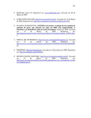101
4. MATLAB versão 7.0. Disponível em: www.mathworks.com. Acessado em 09 de
Março de 2009.
5. O MECÂNICO ON-LINE: http://www.omecanico.com.br. Acessado em: 15 de Março
de 2008. Disponível em: http://www.omecanico.com.br/news.php?recid=3559.
6. PLANETA SUSTENTÁVEL: O EURO 4 vai arrasar: A adoção do novo padrão de
emissões de gases, que entraria em vigor em 2009, está comprometida. A
Petrobras e as montadoras estão no centro do impasse, Janeiro de 2008. Acessado
em: 15 de Março de 2008. Disponível em:
http://planetasustentavel.abril.com.br/noticia/desenvolvimento/conteudo_270941.shtm
l.
7. PORTAL BR (PETROBRAS): http://www.br.com.br/portalbr/calandra.nsf. Acessado
em: 31 de Janeiro de 2009. Disponível em:
http://www.br.com.br/portalbr/calandra.nsf/0/FC04353360FFF67603256DAD004D0E
47.
8. WIKIPÉDIA: http://pt.wikipedia.org. Acessado em: 26 de Janeiro de 2009. Disponível
em: http://pt.wikipedia.org/wiki/Diesel.
9. REVISTA RAZÃO CONTÁBIL: http://www.revistarazaocontabil.com.br/. Acessado
em 12 de Março de 2009. Disponível em:
http://www.revistarazaocontabil.com.br/index.php?option=com_content&task=view&i
d=1148&Itemid=41.
 