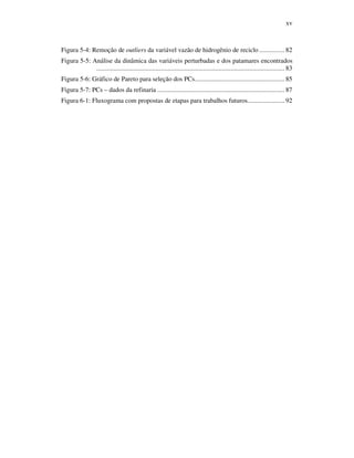 xv
Figura 5-4: Remoção de outliers da variável vazão de hidrogênio de reciclo ............... 82
Figura 5-5: Análise da dinâmica das variáveis perturbadas e dos patamares encontrados
............................................................................................................... 83
Figura 5-6: Gráfico de Pareto para seleção dos PCs..................................................... 85
Figura 5-7: PCs – dados da refinaria ........................................................................... 87
Figura 6-1: Fluxograma com propostas de etapas para trabalhos futuros...................... 92
 