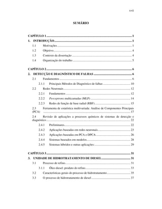 xvii
SUMÁRIO
CAPÍTULO 1.............................................................................................................. 1
1. INTRODUÇÃO.................................................................................................... 1
1.1 Motivações................................................................................................ 1
1.2 Objetivo..................................................................................................... 4
1.3 Contexto da dissertação ............................................................................. 4
1.4 Organização do trabalho ............................................................................ 5
CAPÍTULO 2.............................................................................................................. 6
2. DETECÇÃO E DIAGNÓSTICO DE FALHAS ................................................. 6
2.1 Fundamentos ............................................................................................. 6
2.1.1 Principais Métodos de Diagnóstico de falhas ................................... 10
2.2 Redes Neuronais...................................................................................... 12
2.2.1 Fundamentos ................................................................................... 12
2.2.2 Perceptrons multicamadas (MLP) ................................................... 14
2.2.3 Redes de função de base radial (RBF).............................................. 15
2.3 Ferramenta de estatística multivariada: Análise de Componentes Principais
(PCA) ................................................................................................................ 17
2.4 Revisão de aplicações a processos químicos de sistemas de detecção e
diagnóstico............................................................................................................ 22
2.4.1 Preliminares..................................................................................... 22
2.4.2 Aplicações baseadas em redes neuronais.......................................... 23
2.4.3 Aplicações baseadas em PCA e DPCA ............................................ 26
2.4.4 Sistemas baseados em modelos........................................................ 28
2.4.5 Sistemas híbridos e outras aplicações:.............................................. 29
CAPÍTULO 3............................................................................................................ 31
3. UNIDADE DE HIDROTRATAMENTO DE DIESEL..................................... 31
3.1 Processo de refino.................................................................................... 31
3.1.1 Óleo diesel: produto do refino.......................................................... 33
3.2 Características gerais do processo de hidrotratamento.............................. 35
3.3 O processo de hidrotratamento de diesel .................................................. 37
 