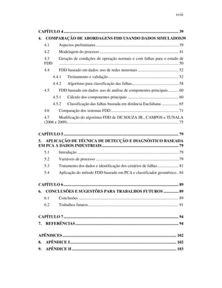 xviii
CAPÍTULO 4............................................................................................................ 39
4. COMPARAÇÃO DE ABORDAGENS FDD USANDO DADOS SIMULADOS39
4.1 Aspectos preliminares.............................................................................. 39
4.2 Modelagem do processo .......................................................................... 41
4.3 Geração de condições de operação normais e com falhas para o estudo de
FDD ................................................................................................................ 50
4.4 FDD baseado em dados: uso de redes neuronais ...................................... 52
4.4.1 Treinamento e validação.................................................................. 52
4.4.2 Algoritmo para classificação das falhas............................................ 58
4.5 FDD baseado em dados: uso de análise de componentes principais.......... 60
4.5.1 Cálculo dos componentes principais ................................................ 60
4.5.2 Classificação das falhas baseada em distância Euclidiana ................ 65
4.6 Comparação dos sistemas FDD................................................................ 71
4.7 Modificação do algoritmo FDD de DE SOUZA JR., CAMPOS e TUNALA
(2006 e 2009) ........................................................................................................ 75
CAPÍTULO 5............................................................................................................ 79
5. APLICAÇÃO DE TÉCNICA DE DETECÇÃO E DIAGNÓSTICO BASEADA
EM PCA A DADOS INDUSTRIAIS........................................................................ 79
5.1 Introdução ............................................................................................... 79
5.2 Variáveis de processo .............................................................................. 79
5.3 Tratamento dos dados e identificação dos cenários de falhas.................... 81
5.4 Aplicação do método FDD baseado em PCA e classificador geométrico.. 84
CAPÍTULO 6............................................................................................................ 89
6. CONCLUSÕES E SUGESTÕES PARA TRABALHOS FUTUROS .............. 89
6.1 Conclusões .............................................................................................. 89
6.2 Trabalhos futuros..................................................................................... 91
CAPÍTULO 7............................................................................................................ 94
7. REFERÊNCIAS................................................................................................. 94
APÊNDICES........................................................................................................... 102
8. APÊNDICE I.................................................................................................... 102
9. APÊNDICE II .................................................................................................. 103
 