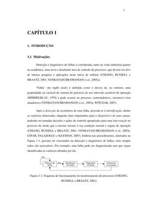 1
CAPÍTULO 1
1. INTRODUÇÃO
1.1 Motivações
Detecção e diagnóstico de falhas é considerada, tanto na visão industrial quanto
na acadêmica, uma nova e desafiante área de controle de processos, que deverá ser alvo
de intensa pesquisa e aplicações neste início de milênio (CHIANG, RUSSELL e
BRAATZ, 2001; VENKATASUBRAMANIAN et al., 2003a).
“Falha” (do inglês fault) é definida como o desvio de, no mínimo, uma
propriedade ou variável do sistema do processo do seu intervalo aceitável de operação
(HIMMELBLAU, 1978) e pode ocorrer no processo, controlador(es), sensor(es) e/ou
atuador(es) (VENKATASUBRAMANIAN et al., 2003a; WITCZAK, 2007).
Após a detecção da ocorrência de uma falha, procede-se à identificação, dentre
as variáveis observadas, daquelas mais importantes para o diagnóstico de suas causas,
podendo ser tomadas decisões e ações de controle apropriadas para uma intervenção no
processo de modo que o mesmo retorne à sua condição normal e segura de operação
(CHIANG, RUSSELL e BRAATZ, 2001; VENKATASUBRAMANIAN et al., 2003a;
CINAR, PALAZOGLU e KAYIHAN, 2007). Embora tais procedimentos, ilustrados na
Figura 1-1, possam ser executados na detecção e diagnóstico de falhas, nem sempre
todos são necessários. Por exemplo, uma falha pode ser diagnosticada sem que sejam
identificadas as variáveis afetadas por ela.
Detecção de
falhas
Identificação
de falhas
Diagnóstico
de falhas
Intervenção
no processo
Sim
Não
Figura 1-1: Esquema de funcionamento do monitoramento de processos (CHIANG,
RUSSELL e BRAATZ, 2001)
 