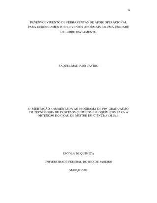ii
DESENVOLVIMENTO DE FERRAMENTAS DE APOIO OPERACIONAL
PARA GERENCIAMENTO DE EVENTOS ANORMAIS EM UMA UNIDADE
DE HIDROTRATAMENTO
RAQUEL MACHADO CASTRO
DISSERTAÇÃO APRESENTADA AO PROGRAMA DE PÓS-GRADUAÇÃO
EM TECNOLOGIA DE PROCESOS QUÍMICOS E BIOQUÍMICOS PARA A
OBTENÇÃO DO GRAU DE MESTRE EM CIÊNCIAS (M.Sc.).
ESCOLA DE QUÍMICA
UNIVERSIDADE FEDERAL DO RIO DE JANEIRO
MARÇO 2009
 
