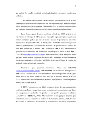 3
que a planta fica parada), permitindo a otimização da planta e evitando a ocorrência de
acidentes.
O processo de hidrotratamento (HDT) de diesel em reatores catalíticos de leito
fixo empregado em refinarias de petróleo tem um importante papel para se conseguir
atingir a comercialização de produtos com especificações de qualidade mais restritas,
que garantam mais qualidade ao combustível e menos poluição ao meio ambiente.
Dessa forma, apesar da crise econômica iniciada em 2008, projeta-se um
crescimento da utilização do HDT, devido a imposições legais de requisitos rigorosos e
normas ambientais globais que impõem menos emissão de poluentes na atmosfera.
Segundo nota do jornal O GLOBO de 03/08/2008, a PETROBRAS informou que vem
retirando gradativamente o teor de enxofre do diesel e da gasolina desde o começo dos
anos 90 e garante que já investiu US$ 1,6 bilhão de 2000 a 2007 para melhorar a
qualidade dos combustíveis. De acordo com a reportagem da revista O MECÂNICO
ON-LINE (http://www.omecanico.com.br) acessada em 15/03/2008, a empresa afirma
que, para atingir as metas estipuladas, irá investir R$ 9 bilhões até 2012 em unidades de
hidrotratamento de diesel. Além disso, até 2013 o diesel com 2000 ppm de enxofre não
será mais comercializado pela companhia.
Ressalve-se que, conforme informação obtida em 12/03/2009
(www.revistarazaocontabil.com.br), a PETROBRAS vem distribuindo desde janeiro de
2009, devido a acordo com o Ministério Público, diesel metropolitano com 50 ppm,
porém trata-se de diesel importado, uma vez que a Refinaria Duque de Caxias
(REDUC) está ainda realizando testes de produção, o que permitirá à refinaria produzir
o diesel com tal especificação.
O HDT é um processo de difícil operação, devido às suas características
exotérmicas, podendo a temperatura crescer sem controle (runaway) e provocar danos
aos equipamentos, resultando em paradas e em grandes prejuízos econômicos
(ANCHEYTA e SPEIGHT, 2007). Adicionalmente, há um perigoso potencial para
incêndio em caso de vazamento do produto ou de hidrogênio (SILVA, 2003). No caso
de acidente, a substituição de um reator e a reconstrução de outros equipamentos
 