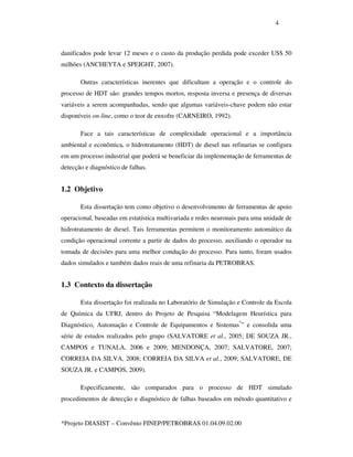 4
*Projeto DIASIST – Convênio FINEP/PETROBRAS 01.04.09.02.00
danificados pode levar 12 meses e o custo da produção perdida pode exceder US$ 50
milhões (ANCHEYTA e SPEIGHT, 2007).
Outras características inerentes que dificultam a operação e o controle do
processo de HDT são: grandes tempos mortos, resposta inversa e presença de diversas
variáveis a serem acompanhadas, sendo que algumas variáveis-chave podem não estar
disponíveis on-line, como o teor de enxofre (CARNEIRO, 1992).
Face a tais características de complexidade operacional e a importância
ambiental e econômica, o hidrotratamento (HDT) de diesel nas refinarias se configura
em um processo industrial que poderá se beneficiar da implementação de ferramentas de
detecção e diagnóstico de falhas.
1.2 Objetivo
Esta dissertação tem como objetivo o desenvolvimento de ferramentas de apoio
operacional, baseadas em estatística multivariada e redes neuronais para uma unidade de
hidrotratamento de diesel. Tais ferramentas permitem o monitoramento automático da
condição operacional corrente a partir de dados do processo, auxiliando o operador na
tomada de decisões para uma melhor condução do processo. Para tanto, foram usados
dados simulados e também dados reais de uma refinaria da PETROBRAS.
1.3 Contexto da dissertação
Esta dissertação foi realizada no Laboratório de Simulação e Controle da Escola
de Química da UFRJ, dentro do Projeto de Pesquisa “Modelagem Heurística para
Diagnóstico, Automação e Controle de Equipamentos e Sistemas*
” e consolida uma
série de estudos realizados pelo grupo (SALVATORE et al., 2005; DE SOUZA JR.,
CAMPOS e TUNALA, 2006 e 2009; MENDONÇA, 2007; SALVATORE, 2007;
CORREIA DA SILVA, 2008; CORREIA DA SILVA et al., 2009; SALVATORE, DE
SOUZA JR. e CAMPOS, 2009).
Especificamente, são comparados para o processo de HDT simulado
procedimentos de detecção e diagnóstico de falhas baseados em método quantitativo e
 