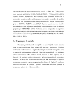 5
em dados históricos do processo desenvolvidos por SALVATORE et al. (2005) (usando
redes neuronais artificiais) e DE SOUZA JR., CAMPOS e TUNALA (2006 e 2009)
(usando estatística multivariada). Tais trabalhos foram estendidos, modificados e
comparados nesta dissertação. Adicionalmente, os resultados produzidos são também
comparados com resultados de uma abordagem quantitativa baseada em modelo de
processo (CORREIA DA SILVA et al., 2009). O algoritmo proposto aqui para detecção
e diagnóstico de falhas inclui técnicas para detecção e diagnóstico de falhas em sensores
propostas por MENDONÇA (2007). Finalmente, após a comparação, um algoritmo
baseado em estatística multivariada é escolhido para detecção de falhas empregando os
dados industriais apresentados por SALVATORE (2007) e SALVATORE, DE SOUZA
JR. e CAMPOS (2009).
1.4 Organização do trabalho
O texto a seguir é estruturado em capítulos, no qual o Capítulo 2 refere-se a uma
breve revisão bibliográfica sobre métodos de detecção e diagnóstico, estatística
multivariada e redes neuronais; o Capítulo 3 contempla uma revisão bibliográfica sobre
o processo de hidrotratamento; o Capítulo 4 apresenta a metodologia e os resultados
obtidos considerando dados simulados de um processo de HDT, seguindo para o
Capítulo 5 de resultados obtidos considerando a aplicação da metodologia proposta no
Capítulo 4 em dados reais de uma unidade industrial de HDT. Finalmente, o Capítulo 6
apresenta as conclusões e propostas para trabalhos futuros. O Capítulo 7 contém as
referências utilizadas. O Apêndice I apresenta o simulador utilizado e Apêndice II
apresenta os gráficos das variáveis simuladas.
 